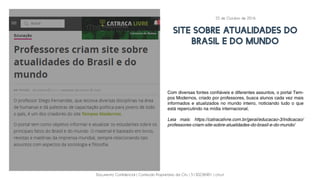 Documento Confidencial | Conteúdo Proprietário da City | 5130236901 | city.st
SITE SOBRE ATUALIDADES DO
BRASIL E DO MUNDO
Com diversas fontes confiáveis e diferentes assuntos, o portal Tem-
pos Modernos, criado por professores, busca alunos cada vez mais
informados e atualizados no mundo inteiro, noticiando tudo o que
está repercutindo na mídia internacional.
Leia mais: https://catracalivre.com.br/geral/educacao-3/indicacao/
professores-criam-site-sobre-atualidades-do-brasil-e-do-mundo/
25 de Outubro de 2016
 