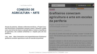 Documento Confidencial | Conteúdo Proprietário da City | 5130236901 | city.st
CONEXÃO DE
AGRICULTURA + ARTE
Através de palestras, debates e diferentes temáticas, o Projeto Cone-
xão Rural buscou conscientizar crianças e jovens, utilizando o grafite
como uma forma de chamar a atenção deles e mostrar a importância
da agricultura, dos cuidados ambientais e o respeito pela arte dos
grafiteiros.
Leia mais: https://catracalivre.com.br/geral/educacao-3/indicacao/
grafiteiros-conectam-agricultura-e-arte-em-escolas-da-periferia/
11 de Outubro de 2016
 
