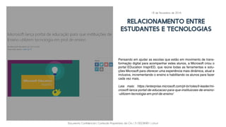 Documento Confidencial | Conteúdo Proprietário da City | 5130236901 | city.st
relacionamento entre
estudantes e tecnologias
Pensando em ajudar as escolas que estão em movimento de trans-
formação digital para acompanhar estes alunos, a Microsoft criou o
portal EDucation InspirED, que reúne todas as ferramentas e solu-
ções Microsoft para oferecer uma experiência mais dinâmica, atual e
inclusiva, incrementando o ensino e habilitando os alunos para fazer
cada vez mais.
Leia mais: https://enterprise.microsoft.com/pt-br/roles/it-leader/mi-
crosoft-lanca-portal-de-educacao-para-que-instituicoes-de-ensino-
-utilizem-tecnologia-em-prol-de-ensino/
18 de Novembro de 2016
 