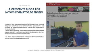 Documento Confidencial | Conteúdo Proprietário da City | 5130236901 | city.st
A CRESCENTE BUSCA POR
NOVOS FORMATOS DE ENSINO
A presença cada vez mais acessível da tecnologia na vida cotidiana
dos jovens tem ditado novos comportamentos que incluem o uso
constante de aplicativos disponíveis na internet para inúmeras e di-
versas atividades.
De olho nessa tendência, novas metodologias educacionais ganham
espaço no cenário brasileiro e usam a interatividade a seu favor em
benefício do desenvolvimento da educação.
Leia mais: http://exame.abril.com.br/negocios/dino/estudantes-bus-
cam-por-novos-formatos-de-ensino-shtml/
10 de Outubro de 2016
 