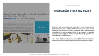 Documento Confidencial | Conteúdo Proprietário da City | 5130236901 | city.st
educação fora da caixa
Se de um lado afirma-se que a escola é um “mal necessário”, do
outro tem gente com a cabeça fervilhando de novas ideias e com
disposição para provar o contrário, mostrando que é possível inovar
a educação e transformar a experiência do aprendizado em algo tão
atraente quanto um gibi do Batman e mais eficiente do que 50 minu-
tos de aula às 7h15 da manhã.
Leia mais: http://www.hypeness.com.br/2015/01/como-iniciativas-
-de-educacao-inovadoras-buscam-transformar-o-ensino-no-brasil/
18 de Novembro de 2016
 