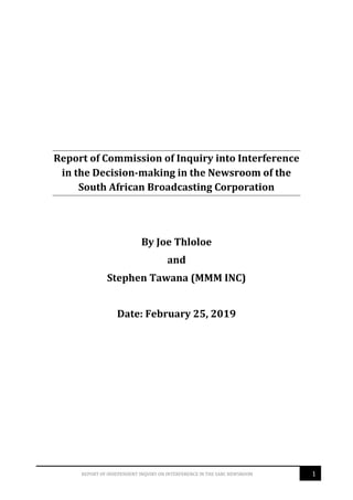 1REPORT OF INDEPENDENT INQUIRY ON INTERFERENCE IN THE SABC NEWSROOM
Report of Commission of Inquiry into Interference
in the Decision-making in the Newsroom of the
South African Broadcasting Corporation
By Joe Thloloe
and
Stephen Tawana (MMM INC)
Date: February 25, 2019
 