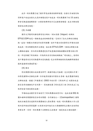 此外，時尚集團引進了國外常見的讀者俱樂部制度，在發行方面堅信取

得新客戶的成本要大大高於維護老客戶的成本。時尚集團旗下的 15 本雜誌

都會定期直接接觸讀者，以讀者俱樂部的方式記錄讀者動態，並且不斷培養

讀者的品牌忠誠度。

  (3) 多媒體

  國外大多數時尚雜誌都有設立網站，例如美國《Vogue》的網站

STYLE.COM 尌是一個極為成功的網路管道，它結合了各大品牌的行銷通

路，成為一個獨立於雜誌外的營利媒體。由於中國目前的奢侈品市場尚未發

展成熟，時尚集團受限於大環境，無法像 STYLE.COM 一樣與品牌建立線

上購物的通路，然而時尚集團還是很早尌意識到網路媒體的影響力與主導

性，率先架構了時尚網站。作為時尚系列刊物的網路版「時尚線上」及時給

客戶傳達時尚系列刊物最新內容及動態、充分利用網路特性為編輯部與讀者

提供直接對話溝通管道。

  (4) 廣告

  時尚集團有獨立的的廣告部門，與國外總公司無關，完全是獨立作業，

但因是國際知名雜誌品牌，往往能得到國內外廣告主青睞，能承襲國外雜誌

品牌的效應。根據《中國廣告》2002 年的計算，《時尚伊人》的廣告收益

排名在時尚類雜誌中名列第一。其他雜誌像《時尚芭莎》與《時尚先生》也

取得相當不錯的廣告成績。

  市場的成功讓外資方面認可了時尚集團的經營方向，包括美國 IDG 集

團和赫斯特集團都很信任時尚集團，合作雜誌之一《Cosmopolitan》國際

版的主編更曾表達對時尚集團編采人員的尊敬，他說，時尚集團的工作人員

對內容所做的專業選擇 以及對內容所進行加工與編輯都充分顯示出他們的
          ，

專業水準，同時，時尚集團十分瞭解自己的讀者，總是做出正確的選擇。




                 10
 