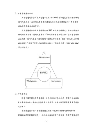 2. 日本電通廣告公司

    北京電通廣告公司成立已達十五年 於 2006 年來到北京擔任總經理的
                   ，

 岡崎茂生指出，北京電通廣告是以溝通為核心概念的傳媒公司，其主要業

 務為整合傳播與品牌管理。

    北京電通廣告公司獨家發展出 AISAS 的品牌行銷模式，強調行銷與品

 牌間的互動關係。岡崎茂生表示，「如果你擁有強大的品牌，它將會有助於

 產品銷售。岡崎茂生也以圖形說明，強調品牌的建構，關乎「你是誰」
                               （who

 you are）「你做了什麼」
         、     （what you do）「你說了什麼」
                            、     （how you say）

 等三項概念：




3. 中央電視台

    隨著中國整體經濟高度發展，從中央到地方各級政府、事業均全力推動

 有線電視數位化、雙向化及高畫質內容產業，致使大陸整體廣電產業呈現快

 速發展。

    在數位技術方面，未來值得關注的有：NGB（Next Generation

 Broadcasting Network）、三網融合及高畫質內容製作、廣電與電信產業


                     11
 