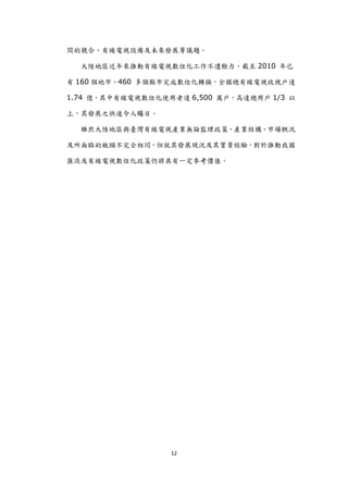 間的競合、有線電視設備及未來發展等議題。

  大陸地區近年來推動有線電視數位化工作不遺餘力，截至 2010 年已

有 160 個地市、460 多個縣市完成數位化轉換，全國總有線電視收視戶達

1.74 億，其中有線電視數位化使用者達 6,500 萬戶，高達總用戶 1/3 以

上，其發展之快速令人矚目。

  雖然大陸地區與臺灣有線電視產業無論監理政策、產業結構、市場概況

及所面臨的瓶頸不完全相同，但尌其發展現況及其寶貴經驗，對於推動我國

匯流及有線電視數位化政策仍將具有一定參考價值。




                  12
 