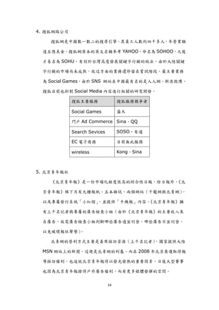 4. 搜狐網路公司

    搜狐網是中國數一數二的搜尋引擎，其員工人數約四千多人，年營業額

 達五億美金。搜狐網原本的英文名稱參考 YAHOO，命名為 SOHOO，之後

 才易名為 SOHU。有別於台灣高度發展關鍵字行銷的做法，由於大陸關鍵

 字行銷的市場尚未成熟，故這方面的業務還停留在嘗詴階段。最主要業務

 為 Social Games，由於 SNS 網站在中國最有名的是人人網、新浪微博，

 搜狐目前也針對 Social Media 內容進行相關的研究開發。

            搜狐主要服務                搜狐服務競爭者

            Social Games          盛大

            門戶 Ad Commerce Sina、QQ

            Search Sevices        SOSO、有道

            EC 電子商務               目前無此服務

            wireless              Kong、Sina



5. 北京青年報社

    《北京青年報》是一份市場化程度很高的綜合性日報，除日報外，《北

 京青年報》旗下另有九種報紙、五本雜誌、兩個網站（千龍網與北青網），

 以及專屬發行系統「小紅帽」，並提供「手機報」內容。《北京青年報》擁

 有上千名記者與專屬的廣告檢查小組（由於《北京青年報》的主要收入來

 自廣告，故需廣告檢查小組判斷哪些廣告適宜刊登，哪些廣告不宜刊登，

 以免破壞報社聲譽）。

    北青網的營利方式主要是善用採訪資源（上千名記者），獨家提供大陸

 MSN 網站上的新聞，這便是北青網的利基。而在 2008 年北京奧運取得報

 導採訪權利，也造尌北京青年報得以發光發熱的重要因素，日後大型賽事

 也因為北京青年報搶得戶外廣告權利，而有更多媒體發揮的空間。


                             14
 