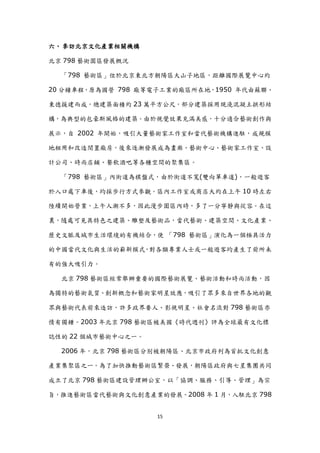 六、 參訪北京文化產業相關機構

北京 798 藝術園區發展概況

  「798 藝術區」位於北京東北方朝陽區大山子地區，距離國際展覽中心約

20 分鐘車程，原為國營 798 廠等電子工業的廠區所在地，1950 年代由蘇聯、

東德援建而成，總建築面積約 23 萬平方公尺，部分建築採用現澆混凝土拱形結

構，為典型的包豪斯風格的建築。由於視覺效果充滿美感，十分適合藝術創作與

展示，自 2002 年開始，吸引大量藝術家工作室和當代藝術機構進駐，成規模

地租用和改造閒置廠房，後來逐漸發展成為畫廊、藝術中心、藝術家工作室、設

計公司、時尚店鋪、餐飲酒吧等各種空間的聚集區。

  「798 藝術區」內街道為棋盤式，由於街道不寬(雙向單車道)，一般遊客

於入口處下車後，均採步行方式參觀。區內工作室或商店大約在上午 10 時左右

陸續開始營業，上午人潮不多，因此漫步園區內時，多了一分寧靜與從容。在這

裏，隨處可見具特色之建築、雕塑及藝術品，當代藝術、建築空間、文化產業、

歷史文脈及城市生活環境的有機結合，使 「798 藝術區」演化為一個極具活力

的中國當代文化與生活的嶄新模式，對各類專業人士或一般遊客均產生了前所未

有的強大吸引力。

  北京 798 藝術區經常舉辦重要的國際藝術展覽、藝術活動和時尚活動，因

為獨特的藝術氣質、創新概念和藝術家明星效應，吸引了眾多來自世界各地的觀

眾與藝術代表前來造訪，許多政界要人、影視明星、社會名流對 798 藝術區亦

情有獨鍾。2003 年北京 798 藝術區被美國《時代週刊》評為全球最有文化標

誌性的 22 個城市藝術中心之一。

  2006 年，北京 798 藝術區分別被朝陽區、北京市政府列為首批文化創意

產業集聚區之一。為了加快推動藝術區繁榮、發展，朝陽區政府與七星集團共同

成立了北京 798 藝術區建設管理辦公室，以「協調、服務、引導、管理」為宗

旨，推進藝術區當代藝術與文化創意產業的發展。2008 年 1 月，入駐北京 798


                    15
 