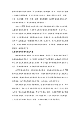 藝術區的畫廊、藝術家個人工作室以及動漫、影視傳媒、出版、設計諮詢等各類

文化機構約 400 餘家，分別來自法國、義大利、英國、荷蘭、比利時、德國、

日本、澳大利亞、韓國、中國、台灣、香港等國家，使 798 藝術區在短短兩年

內躍升為中國最大、最具國際影響力的藝術區。

  不過，當 798 藝術區知名度愈高，海內外媒體紛紛報導，隨之而來的卻是

大量的非藝術收藏訪客，以及餐飲之類的非藝術性場所愈開愈多，租金不斷上

漲，令一些藝術家或規模較小的畫廊經營不下去。這對期待 798 藝術區能保留

原貌、不走商業化路線、堅持藝術的人來說，那種自成一派、曲高和寡的藝術區

消失了，反倒變成了一個像周末市集的景點，也因如此，不少北京藝術家已另闢

天地，遷往其他離市中心較遠、租金較便宜的地區，如草場地、環鐵藝術區等新

開發區，繼續發展下去。

北京藝術區所呈現的發展問題

  過去幾年中國大陸創意文化園區迅速發展，其成功之主要原因包括：藝術家

具冒險犯難的拓荒精神、都市地區有低廉土地可供建築運用，以及政府部門針對

部分具有發展潛力園區大舉挹注資源等。然而，隨著都市不斷擴張以及商業化之

運作，緊接而來的租金上漲問題也開始困擾藝術家及承租客。

  以 798 藝術區為例，對藝術區經營者來說，收取藝術家微薄的租金與 798

藝術區蘊藏的商業價值很不相稱，因此，如何維持藝術區的原有特色，並提高其

商業價值，考驗著藝術區經營者的智慧及政府之政策，畢竟藝術區的價值不只有

經濟效益，他同時代表城市的無形資產、文化內涵，以及品牌形象。

  對照大陸創意文化園區之發展模式，台灣由於地價昂貴，經營成本高，且市

場相對狹小，因此，民間自發性開發文化創意園區誘因不足。由於文化創意園區

之開發，可以創造產業集聚效益，帶動市場需求，因此，政府對民間開發者應提

供適當獎勵誘因，公有文創園區(如華山創意園區) 委託民間經營時，應甄選具

文創產業經營經驗及執行力之團隊，而非以回饋權利金為首要考慮。


                  16
 