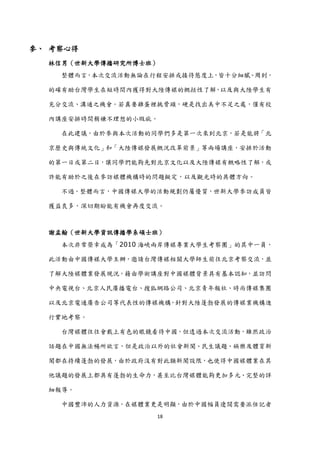 參、 考察心得
  林信男（世新大學傳播研究所博士班）
    整體而言，本次交流活動無論在行程安排或接待態度上，皆十分細膩、周到，

  的確有助台灣學生在短時間內獲得對大陸傳媒的概括性了解，以及與大陸學生有

  充分交流、溝通之機會。若真要雞蛋裡挑骨頭，硬是找出美中不足之處，僅有校

  內講座安排時間稍嫌不理想的小瑕疵。

    在此建議，由於參與本次活動的同學們多是第一次來到北京，若是能將「北

  京歷史與傳統文化」和「大陸傳媒發展概況改革前景」等兩場講座，安排於活動

  的第一日或第二日，讓同學們能夠先對北京文化以及大陸傳媒有概略性了解，或

  許能有助於之後在參訪媒體機構時的問題擬定，以及觀光時的具體方向。

    不過，整體而言，中國傳媒大學的活動規劃仍屬優質，世新大學參訪成員皆

  獲益良多，深切期盼能有機會再度交流。



  謝孟翰（世新大學資訊傳播學系碩士班）
    本次非常榮幸成為「2010 海峽兩岸傳媒專業大學生考察團」的其中一員，

  此活動由中國傳媒大學主辦，邀請台灣傳媒相關大學師生前往北京考察交流，並

  了解大陸媒體業發展現況，藉由學術講座對中國媒體背景具有基本認知，並訪問

  中央電視台、北京人民廣播電台、搜狐網路公司、北京青年報社、時尚傳媒集團

  以及北京電通廣告公司等代表性的傳媒機構，針對大陸蓬勃發展的傳媒業機構進

  行實地考察。

    台灣媒體往往會戴上有色的眼鏡看待中國，但透過本次交流活動，雖然政治

  話題在中國無法暢所欲言，但是政治以外的社會新聞、民生議題、娛樂及體育新

  聞都在持續蓬勃的發展，由於政府沒有對此類新聞設限，也使得中國媒體業在其

  他議題的發展上都具有蓬勃的生命力，甚至比台灣媒體能夠更加多元、完整的詳

  細報導。

    中國豐沛的人力資源，在媒體業更是明顯，由於中國幅員遼闊需要派任記者
                   18
 