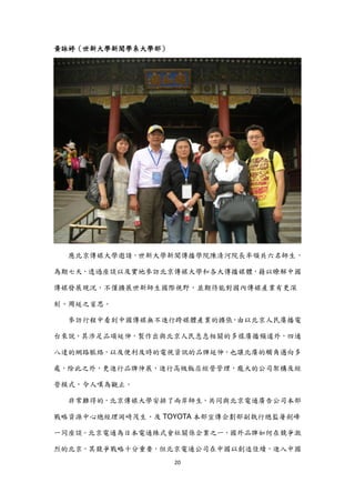 黃詠婷（世新大學新聞學系大學部）




  應北京傳媒大學邀請，世新大學新聞傳播學院陳清河院長率領共六名師生，

為期七天，透過座談以及實地參訪北京傳媒大學和各大傳播媒體，藉以瞭解中國

傳媒發展現況，不僅擴展世新師生國際視野，並期待能對國內傳媒產業有更深

刻、周延之省思。

  參訪行程中看到中國傳媒無不進行跨媒體產業的擴張，由以北京人民廣播電

台來說，其涉足品項延伸，製作出與北京人民息息相關的多樣廣播頻道外，四通

八達的網路脈絡，以及便利及時的電視資訊的品牌延伸，也讓北廣的觸角邁向多

處，除此之外，更進行品牌伸展，進行高級飯店經營管理，龐大的公司架構及經

營模式，令人嘆為觀止。

  非常難得的，北京傳媒大學安排了兩岸師生，共同與北京電通廣告公司本部

戰略資源中心總經理岡崎茂生、及 TOYOTA 本部宣傳企劃部副執行總監屠劍峰

一同座談。北京電通為日本電通株式會社關係企業之一，國外品牌如何在競爭激

烈的北京，其競爭戰略十分重要，但北京電通公司在中國以創造佳績，進入中國
                   20
 