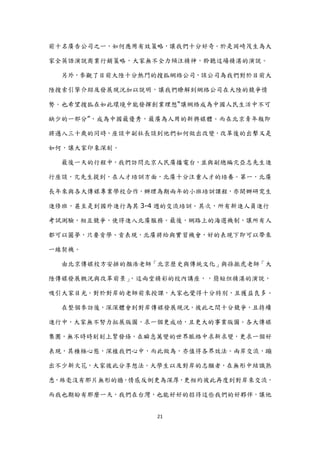 前十名廣告公司之一，如何應用有效策略，讓我們十分好奇。於是岡崎茂生為大

家全英語演說商業行銷策略，大家無不全力傾注精神，聆聽這場精湛的演說。

  另外，參觀了目前大陸十分熱門的搜狐網絡公司，該公司為我們對於目前大

陸搜索引擎介紹及發展現況加以說明，讓我們瞭解到網絡公司在大陸的競爭情

勢。也希望搜狐在如此環境中能發揮創業理想“讓網絡成為中國人民生活中不可

缺少的一部分”，成為中國最優秀，最廣為人用的新興媒體。而在北京青年報即

將邁入三十歲的同時，座談中副社長談到他們如何做出改變，改革後的出擊又是

如何，讓大家印象深刻。

  最後一天的行程中，我們訪問北京人民廣播電台，並與副總編亢亞志先生進

行座談，亢先生提到，在人才培訓方面，北廣十分注重人才的培養。第一，北廣

長年來與各大傳媒專業學校合作，辦理為期兩年的小班培訓課程，亦開辦研究生

進修班，甚至是到國外進行為其 3-4 週的交流培訓。其次，所有新進人員進行

考詴測驗，相互競爭，使得進入北廣服務。最後，網路上的海選機制，讓所有人

都可以圓夢，只要肯學、肯表現，北廣將給與實習機會，好的表現下即可以帶來

一線契機。

  由北京傳媒校方安排的顏浩老師「北京歷史與傳統文化」與孫振虎老師「大

陸傳媒發展概況與改革前景」，這兩堂精彩的校內講座，，簡短但精湛的演說，

吸引大家目光。對於對岸的老師前來授課，大家也覺得十分特別，且獲益良多。

  在整個參訪後，深深體會到對岸傳媒發展現況，彼此之間十分競爭，且持續

進行中，大家無不努力拓展版圖，求一個更成功，且更大的事業版圖。各大傳媒

集團，無不時時刻刻上緊發條，在瞬息萬變的世界脈絡中求新求變，更求一個好

表現，其積極心態，深植我們心中，而此做為，亦值得各界效法。兩岸交流，蹦

出不少新火花，大家彼此分享想法。大學生以及對岸的志願者，在無形中結識熟

悉，絲毫沒有那片無形的牆，情感反倒更為深厚，更相約彼此再度到對岸來交流，

而我也期盼有那麼一天，我們在台灣，也能好好的招待這些我們的好夥伴，讓他


                  21
 