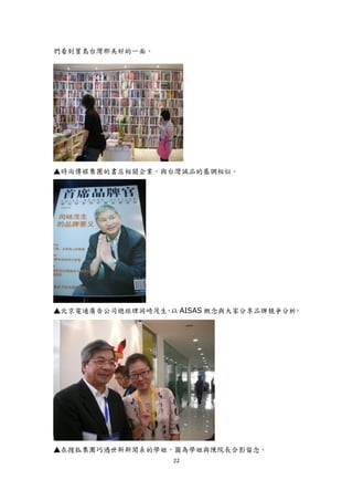 們看到寶島台灣那美好的一面。




▲時尚傳媒集團的書店相關企業，與台灣誠品的基調相似。




▲北京電通廣告公司總經理岡崎茂生 以 AISAS 概念與大家分享品牌競爭分析
                ，                     。




▲在搜狐集團巧遇世新新聞系的學姐，圖為學姐與陳院長合影留念。
                  22
 
