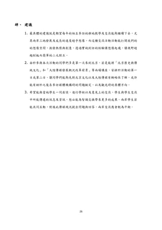 肆、 建議

  1. 最具體的建議尌是期望每年的相互參訪的移地教學及交流能夠繼續下去，尤

    其兩岸三地發展及成長的速度超乎想像，而這種交流活動活動能打開我們的

    的想像空間，激發熱情與創意，透過實地到訪的經驗讓想像起飛，讓視野超

    越刻板而簡單的二元對立。

  2. 由於參與本次活動的同學們多是第一次來到北京，若是能將「北京歷史與傳

    統文化」和「大陸傳媒發展概況改革前景」等兩場講座，安排於活動的第一

    日或第二日，讓同學們能夠先對北京文化以及大陸傳媒有概略性了解，或許

    能有助於之後在參訪媒體機構時的問題擬定，以及觀光時的具體方向。

  3. 希望能與當地學生一同座談，進行學術以及意見上的交流。學生與學生交流

    中所能傳遞的訊息及資訊，想必能為智識交換帶來更多的成果。兩岸學生若

    能共同互動，對彼此傳媒現況提出問題與回答，兩岸交流應會較為平衡。




                   26
 