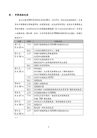 貳、 考察過程紀要

     本次行程自99年5月23日至5月29日，共計7天，除往返交通時程外，主要

  參訪中國傳媒大學動畫學院、校園電視臺、文化產業研究院，並參加中國傳媒大

  學校內講座，以及參訪北京大型傳播媒體機構；除了文化交流行程之外，亦參訪

  八達嶺長城、頤和園、故宮、王府井商業街及798藝術園區等文化遺址，相關行

  程表如下：
    日期       時間                  行程內容
  第一天        下午   搭乘中國國際航空 CA186 班機前往北京
  5 月 23 日
             晚上   入住校內國際交流中心，晚餐
  第二天        上午   參觀中國傳媒大學動畫學院
  5 月 24 日        訪問時尚傳媒集團
             下午   訪問日本電通廣告公司
                  戰略資源中心本部總經理岡崎茂生座談
             晚上   遊覽王府井商業街
  第三天        上午   開班儀式
  5 月 25 日        校內講座：北京歷史與傳統文化（講師為顏浩）
                  參訪中國傳媒大學校園電視臺、文化產業研究院
             下午   訪問中央電視台 CCTV
             晚上   遊覽後海
  第四天        上午   遊覽八達嶺長城
  5 月 26 日   下午   遊覽頤和園
             晚上   校內講座：大陸傳媒發展概況及改革前景（講師為孫振虎）
  第五天        上午   訪問搜狐網路公司 SOHU
  5 月 27 日   下午   訪問北京青年報社，與副社長何筱娜座談
                  參觀 798 藝術園區
  第六天        上午   訪問北京人民廣播電臺，與副總編亞志座談
  5 月 28 日   下午   遊覽故宮
             晚上   歡送宴，學生座談交流
  第七天        上午   搭乘中國國際航空 CA185 班機返抵台北
  5 月 29 日
  一、



                            4
 