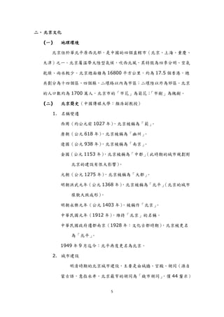 二、 北京文化

  (一)   地理環境

    北京位於華北平原西北部，是中國的四個直轄市（北京、上海、重慶、

  天津）之一。北京屬溫帶大陸型氣候，吹西北風，其特徵為四季分明、空氣

  乾燥、雨水較少。北京總面積為 16800 平方公里，約為 17.5 個香港，總

  共劃分為十四個區、四個縣，二環路以內為市區；二環陸以外為郊區。北京

  的人口數約為 1700 萬人，北京市的「市花」為菊花；「市樹」為槐樹。

  (二)   北京簡史（中國傳媒大學：顏浩副教授）

    1. 名稱變遷

        西周（約公元前 1027 年），北京被稱為「薊」。

        唐朝（公元 618 年），北京被稱為「幽州」。

        遼國（公元 938 年），北京被稱為「南京」。

        金國（公元 1153 年）
                    ，北京被稱為「中都」
                             （此時期的城市規劃對

          北京的建設有很大影響）。

        元朝（公元 1275 年）
                    ，北京被稱為「大都」。

        明朝洪武元年（公元 1368 年）
                        ，北京被稱為「北平」
                                 （北京的城市

          樣貌大致成形）。

        明朝永樂元年（公元 1403 年），被稱作「北京」。

        中華民國元年（1912 年），維持「北京」的名稱。

        中華民國政府遷都南京（1928 年：文化古都時期），北京被更名

          為「北平」。

        1949 年 9 月迄今：北平再度更名為北京。

    2. 城市建設

          明清時期的北京城市建設，主要是由城牆、宮殿、胡同（源自

                              ，僅 44 釐米）
        蒙古語，意指水井，北京最窄的胡同為「錢市胡同」


                     5
 