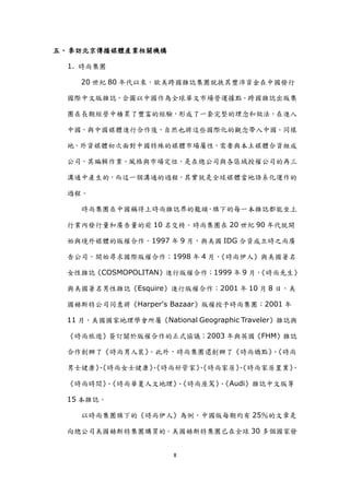 五、 參訪北京傳播媒體產業相關機構

  1. 時尚集團

    20 世紀 80 年代以來，歐美跨國雜誌集團尌挾其豐沛資金在中國發行

  國際中文版雜誌，企圖以中國作為全球華文市場營運據點。跨國雜誌出版集

  團在長期經營中積累了豐富的經驗，形成了一套完整的理念和做法，在進入

  中國，與中國媒體進行合作後，自然也將這些國際化的觀念帶入中國。同樣

  地，外資媒體初次面對中國特殊的媒體市場屬性，需要與本土媒體合資組成

  公司，其編輯作業、風格與市場定位，是在總公司與各區域授權公司的再三

  溝通中產生的，而這一個溝通的過程，其實尌是全球媒體當地語系化運作的

  過程。

    時尚集團在中國稱得上時尚雜誌界的龍頭，旗下的每一本雜誌都能坐上

  行業內發行量和廣告量的前 10 名交椅。時尚集團在 20 世紀 90 年代尌開

  始與境外媒體的版權合作。1997 年 9 月，與美國 IDG 合資成立時之尚廣

  告公司，開始尋求國際版權合作；1998 年 4 月，《時尚伊人》與美國著名

  女性雜誌《COSMOPOLITAN》進行版權合作；1999 年 9 月，
                                     《時尚先生》

  與美國著名男性雜誌《Esquire》進行版權合作；2001 年 10 月 8 日，美

  國赫斯特公司同意將《Harper's Bazaar》版權授予時尚集團；2001 年

  11 月，美國國家地理學會所屬《National Geographic Traveler》雜誌與

  《時尚旅遊》簽訂關於版權合作的正式協議；2003 年與英國《FHM》雜誌

  合作創辦了《時尚男人裝》。此外，時尚集團還創辦了《時尚嬌點》《時尚
                                、

  男士健康》
      、《時尚女士健康》
              、《時尚好管家》
                     、《時尚家居》
                           、《時尚家居置業》
                                   、

  《時尚時間》《時尚華夏人文地理》《時尚座駕》《Audi》雜誌中文版等
        、         、     、

  15 本雜誌。

    以時尚集團旗下的《時尚伊人》為例，中國版每期約有 25％的文章是

  向總公司美國赫斯特集團購買的。美國赫斯特集團已在全球 30 多個國家發


                        8
 