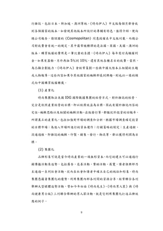 行雜誌，包括日本、新加坡、澳洲等地。《時尚伊人》中文版每個月都會收

到各個國家的版本，如發現其他版本所設計的專欄有特色，值得介紹，便向

總公司報告，請該國的《Cosmopolitan》同意授權在中文版刊載，而總公

司對收費會有統一的規定，其中最常被轉譯的是法國、英國、美國、澳洲的

版本。購買版權的費用是一筆沉重的負擔，《時尚伊人》每年需付高額權利

金，如果有盈餘，另外再抽 5％到 10％，還有其他各種名目的收費。當然，

為凸顯企劃能力，《時尚伊人》會經常策劃一些與中國大陸本土相關的主題

或人物報導，這些內容如果令其他國家的編輯部感到興趣，則也以一樣的模

式向中國購買版權轉載。

     (1) 產業化

     時尚集團取法美國 IDG 國際數據集團的經營方式，對於雜誌的經營，

完全是依照產業經營的目標，即以經濟效益為目標。因此有關於雜誌內容的

定位、編輯思路以及相關的編輯活動、出版發行等，都服從於投資的回報率。

所謂真正的產業化，包括加強對市場的調查和分析，根據市場調查確定投資

的目標市場；為進入市場所進行的資本運作；行銷策略的制定；生產過程、

流通過程，即雜誌的編輯、印製、銷售、發行、物流等，都以獲得利潤為目

標。

     (2) 集團化

     品牌形象可說是當今時尚產業的一項無形資本，而它的建立可以通過行

銷傳播活動來造勢，包括廣告、慈善活動、贊助活動、展覽、讀者俱樂部乃

至通過一系列社會活動，從而在社會和讀者中確立自己的地位和形象。時尚

集團憑藉著集團化的優勢，利用集團內部各刊間的資源分享，經常聯合各刊

舉辦大型媒體造勢活動，譬如今年初由《時尚先生》《時尚男人裝》與《時
                       、

尚健康男士版》三刊聯合舉辦的男人節活動，尌是它利用集團化打造品牌效

應的例子。


                   9
 