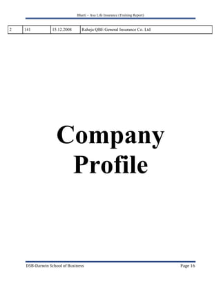 Insurance ranks with export trade, shipping and banking services as earner of foreign exchange to the country. It helps to earn foreign exchange and represent invisible exports.                      List of Insurance Companies Listed in Different Years                                 List of Life Insurance CompaniesS.No.RegistrationNumberDate of Reg.Name of the Company110123.10.2000HDFC Standard Life Insurance Company Ltd. 210415.11.2000Max New York Life Insurance Co. Ltd. 310524.11.2000ICICI Prudential Life Insurance Company Ltd. 410710.01.2001Kotak Mahindra Old Mutual Life Insurance Limited 510931.01.2001Birla Sun Life Insurance Company Ltd. 611012.02.2001Tata AIG Life Insurance Company Ltd. 711130.03.2001SBI Life Insurance Company Limited .811402.08.2001ING Vysya Life Insurance Company Private Limited 911603.08.2001Bajaj Allianz Life Insurance Company Limited 1011706.08.2001Metlife India Insurance Company Ltd. 1113304.09.2007Future Generali India Life Insurance Company Limited 1213519.12.2007IDBI Fortis Life Insurance Company Ltd. 1310223.10.2000Royal Sundaram Alliance Insurance Company Limited 1410323.10.2000Reliance General Insurance Company Limited.1510604.12.2000IFFCO Tokio General Insurance Co. Ltd1610822.01.2001TATA AIG General Insurance Company Ltd.1711302.05.2001Bajaj Allianz General Insurance Company Limited 1811503.08.2001ICICI Lombard General Insurance Company Limited.1913103.08.2007Apollo DKV Insurance Company Limited 2013204.09.2007Future Generali India Insurance Company Limited 2113416.11.2007Universal Sompo General Insurance Company Ltd. 2212103.01.2002Reliance Life Insurance company Ltd.2312214.05.2002Aviva Life Insurance Co. India Pvt. Ltd.2412706.02.2004Sahara India Insurance Company Ltd.2512817.11.2005Shriram Life Insurance Company Ltd.2613014.07.2006 Bharti AXA Life Insurance Company Ltd.2713304.09.2007Future general Indai life Insurance Co.Ltd2813519.12.2007IDBI Fortis Life Insurance Company Ltd.2913608.05.2008 HYPERLINK \"
http://www.canarahsbclife.com/\"
 Canara HSBC Oriental Bank of Commerce Life  Insurance  Company Ltd.3013827.06.2008Aegon Religare Life Insurance Company Ltd.3114027.06.2008DLF Pramerica Life Insurance Company Ltd.                                                       List of General Insurance Companies112315.07.2002Cholamandalam General Insurance Company Ltd.2.12427.08.2002Export Credit Guarantee Corporation Ltd.3.12527.08.2002HDFC-Chubb General Insurance Co. Ltd.113927.06.2008Bharti Axa General Insurance Company Ltd.214115.12.2008Raheja QBE General Insurance Co. Ltd<br />Company<br />Profile<br />History of Bharti AXA Life Insurance<br />Bharti AXA Life Insurance is a joint venture between Bharti, one of India’s leading business groups with interests in telecom, agri-business and retail, and AXA, world leader in financial protection and wealth management. The joint venture company has a 74% stake from Bharti and 26%stake of AXA.<br />The company launched national operations in December 2006. Today, company have over 8000 employees across over 12 states in the country and a national footprint of distributors trained to provide quality financial advice and insurance solutions to the large Indian customer base. Open first branch office in Hyderabad. Introduces 2 unit linked products- “future confident’ and ‘wealth confident’<br />As we further expand our presence across the country with a large network of distributors, we continue to provide innovative product and service offerings to cater to specific insurance and wealth management needs of customers. Whatever your plans in life, you can be confident that Bharti AXA Life will offer the right financial solutions to help you achieve them.<br />Bharti-AXA perform over following cities<br />Hyderabad<br />Mumbai<br />Delhi<br />Bangalore<br />Kolkata<br />Chennai<br />Ahmedabad<br />Ludhiana<br />Lucknow<br />Surat<br />Kochi<br />Indoor<br />Chandigarh<br />Vadodra<br />Bhubneshwar<br />Jaipur<br />Mohali<br />Guwahati <br />Vision<br />To be a leader and the preferred company for financial protection and wealth management in India<br />Professionalism<br />Team SpiritInnovation<br />Values<br />Integrity Pragmatism<br />Strategy<br />To achieve a top 5 market position in India through a multi-distribution, multi-product platform