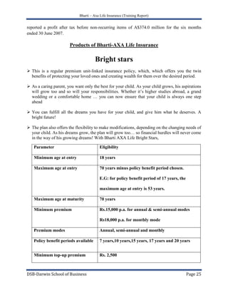 The plan also offers the flexibility to make modifications, depending on the changing needs of your child. As his dreams grow, the plan will grow too… so financial hurdles will never come in the way of his growing dreams! With Bharti AXA Life Bright Stars,ParameterEligibilityMinimum age at entry18 yearsMaximum age at entry70 years minus policy benefit period chosen.E.G: for policy benefit period of 17 years, the maximum age at entry is 53 years.Maximum age at maturity70 yearsMinimum premiumRs.15,000 p.a. for annual & semi-annual modes Rs18,000 p.a. for monthly modePremium modesAnnual, semi-annual and monthlyPolicy benefit periods available7 years,10 years,15 years, 17 years and 20 yearsMinimum top-up premiumRs. 2,500<br />Spot Suraksha<br />Introduction<br />Spot Suraksha is a unit liked insurance product, which offers you an instant insurance protection and benefit of wealth creation in the long-term.<br />Main Advantages of Spot Suraksha<br />Understand the product:(Read and understand the product brochure)