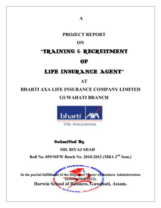                                              A<br />PROJECT REPORT<br />ON<br />“TRAINING & RECRUITMENT<br />OF<br />LIFE INSURANCE AGENT”<br />AT<br />BHARTI AXA LIFE INSURANCE COMPANY LIMITED<br />GUWAHATI BRANCH<br />                           Submitted By<br />   MD. RIYAJ SHAH<br />Roll No. 059/MFW Batch No. 2010-2012 (MBA 2nd Sem.)<br />1450848118999<br />In the partial fulfillment of the Degree of Master of Business Administration Session (2010-2012),<br />Darwin School of Business, Guwahati, Assam.<br />PREFACE<br />Practical training is an important part of management courses. Theoretical studies are not sufficient to get into corporate world and understand the complexities of large-scale organizations.<br />Practical training exposes us to real practices of management in the organization. It also exposes students to the treasures of experience, knowledge and leaning which prerequisites of making a successful career are.<br />I deem it privilege to have undergone this project. I acknowledge that the practical training that I got from this cannot be gained otherwise. I found my project very interesting and challenging.<br />(Md. Riyaj Shah)<br />Roll No. 59<br />MBA 2nd Semester<br />STUDENT DECLARATION<br />I hereby declare that study of “training and recruitment of life insurance agent” has been exclusively done by me for the degree of MASTERS OF BUSINESS ADMINISTRATION and not for any other degree, Diploma or fellowship. This is my own study done under the guidance of Mrs. Gul Mohan Sharma, Agency Development Managers of the company.<br />I hereby declare that the contents of this report are true and best to my knowledge.<br />                                                                                                                 (Md. Riyaj Shah)<br />Roll No. 59<br />MBA 2nd Semester <br /> <br />Declaration<br />This is to certify that the project report entitled “training and recruitment of life insurance agent” submitted for the degree of MBA for Darwin School of Business, Affiliated to Punjab Technical University – from (21st May, 2011 to 24th June, 2011)” is a benefited research work carried by Md. Riyaj Shah, student of Darwin School of Business.<br />This assistance and help received during the course of investigation have been fully acknowledged.<br /> <br /> <br />                                                        <br /> Project Co-coordinator<br />Brief summary<br />Introduction: <br />A general term ‘insurance’ is related to service sector. Insurance is concerned with the protection of economic value of assets. For example in case of a factory or a cow, the product generated by it is sold and income is generated. In this project the Bharti AXA Life Insurance Company is undertaken which is one of the popular sector insurance sectors. The analysis of “Bharti AXA Life Insurance” is taken from different sectors.<br />For creating strong relationship and for a success full business every insurance company required financial planner.<br />Objective of the study:<br />,[object Object]
