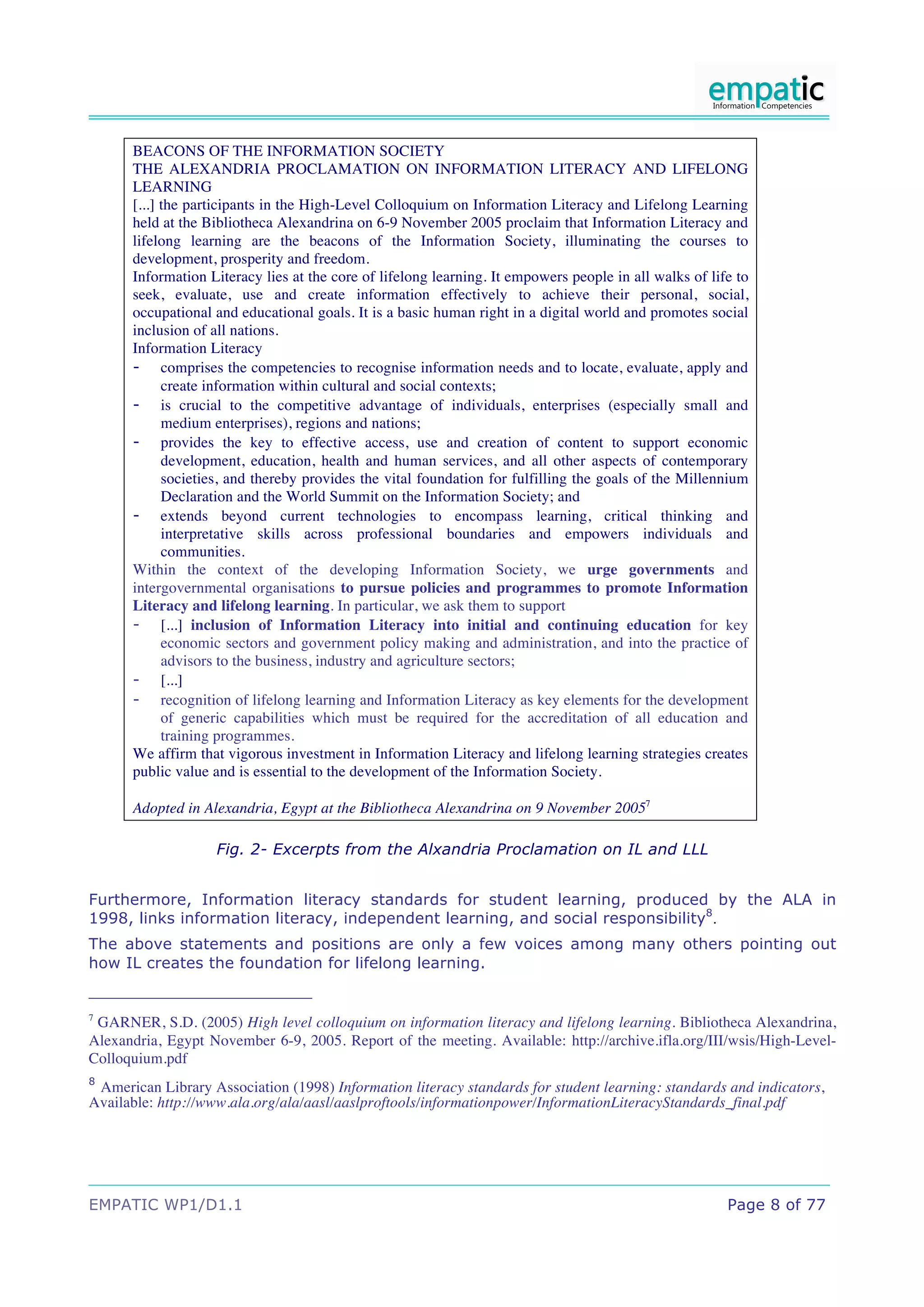 BEACONS OF THE INFORMATION SOCIETY
      THE ALEXANDRIA PROCLAMATION ON INFORMATION LITERACY AND LIFELONG
      LEARNING
      [...] the participants in the High-Level Colloquium on Information Literacy and Lifelong Learning
      held at the Bibliotheca Alexandrina on 6-9 November 2005 proclaim that Information Literacy and
      lifelong learning are the beacons of the Information Society, illuminating the courses to
      development, prosperity and freedom.
      Information Literacy lies at the core of lifelong learning. It empowers people in all walks of life to
      seek, evaluate, use and create information effectively to achieve their personal, social,
      occupational and educational goals. It is a basic human right in a digital world and promotes social
      inclusion of all nations.
      Information Literacy
      - comprises the competencies to recognise information needs and to locate, evaluate, apply and
            create information within cultural and social contexts;
      - is crucial to the competitive advantage of individuals, enterprises (especially small and
            medium enterprises), regions and nations;
      - provides the key to effective access, use and creation of content to support economic
            development, education, health and human services, and all other aspects of contemporary
            societies, and thereby provides the vital foundation for fulfilling the goals of the Millennium
            Declaration and the World Summit on the Information Society; and
      - extends beyond current technologies to encompass learning, critical thinking and
            interpretative skills across professional boundaries and empowers individuals and
            communities.
      Within the context of the developing Information Society, we urge governments and
      intergovernmental organisations to pursue policies and programmes to promote Information
      Literacy and lifelong learning. In particular, we ask them to support
      - [...] inclusion of Information Literacy into initial and continuing education for key
            economic sectors and government policy making and administration, and into the practice of
            advisors to the business, industry and agriculture sectors;
      - [...]
      - recognition of lifelong learning and Information Literacy as key elements for the development
            of generic capabilities which must be required for the accreditation of all education and
            training programmes.
      We affirm that vigorous investment in Information Literacy and lifelong learning strategies creates
      public value and is essential to the development of the Information Society.

      Adopted in Alexandria, Egypt at the Bibliotheca Alexandrina on 9 November 20057

                   Fig. 2- Excerpts from the Alxandria Proclamation on IL and LLL


Furthermore, Information literacy standards for student learning, produced by the ALA in
1998, links information literacy, independent learning, and social responsibility8.
The above statements and positions are only a few voices among many others pointing out
how IL creates the foundation for lifelong learning.


7
 GARNER, S.D. (2005) High level colloquium on information literacy and lifelong learning. Bibliotheca Alexandrina,
Alexandria, Egypt November 6-9, 2005. Report of the meeting. Available: http://archive.ifla.org/III/wsis/High-Level-
Colloquium.pdf
8
 American Library Association (1998) Information literacy standards for student learning: standards and indicators,
Available: http://www.ala.org/ala/aasl/aaslproftools/informationpower/InformationLiteracyStandards_final.pdf




EMPATIC WP1/D1.1                                                                                        Page 8 of 77
 