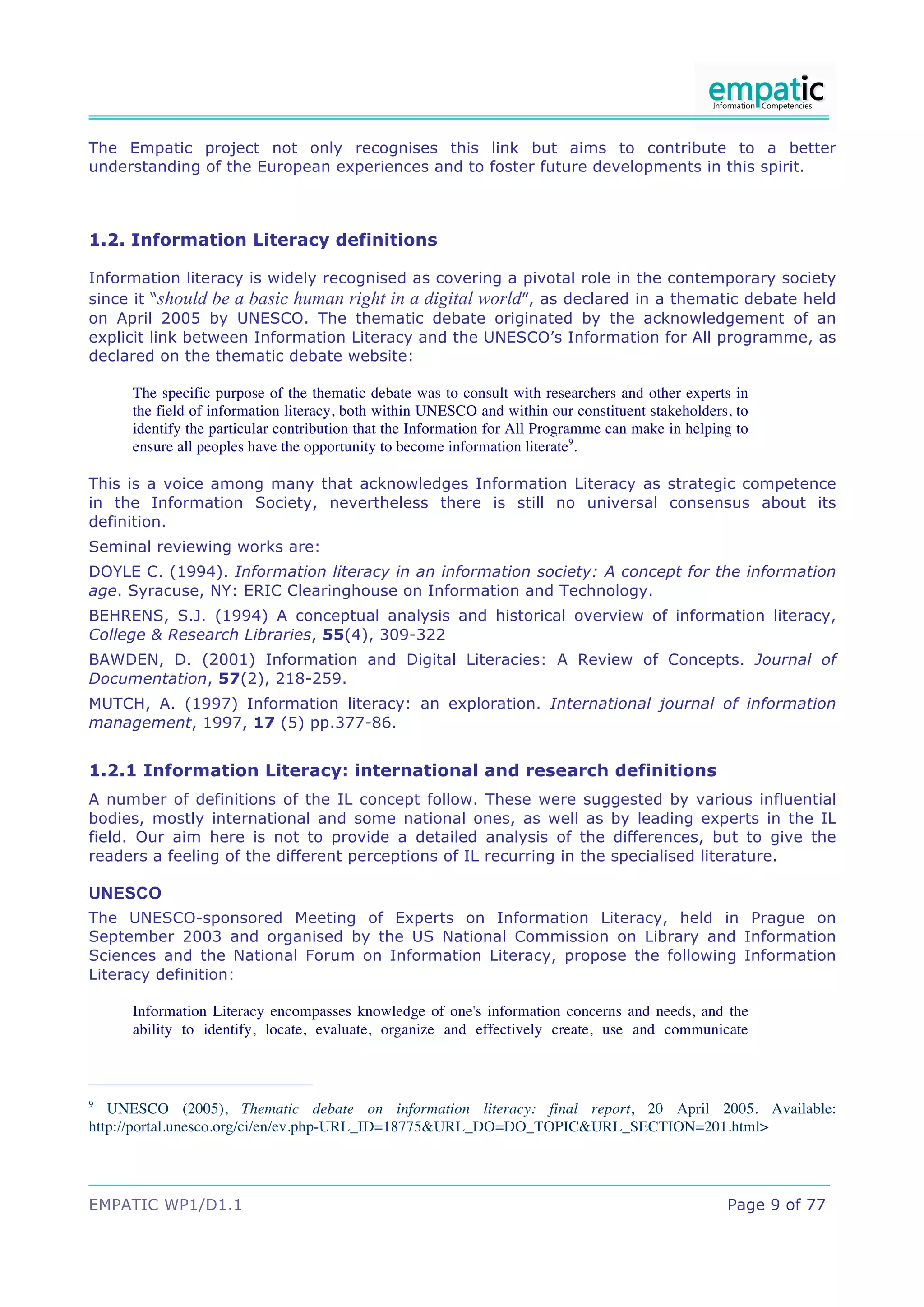 The Empatic project not only recognises this link but aims to contribute to a better
understanding of the European experiences and to foster future developments in this spirit.



1.2. Information Literacy definitions

Information literacy is widely recognised as covering a pivotal role in the contemporary society
since it “should be a basic human right in a digital world”, as declared in a thematic debate held
on April 2005 by UNESCO. The thematic debate originated by the acknowledgement of an
explicit link between Information Literacy and the UNESCO’s Information for All programme, as
declared on the thematic debate website:

     The specific purpose of the thematic debate was to consult with researchers and other experts in
     the field of information literacy, both within UNESCO and within our constituent stakeholders, to
     identify the particular contribution that the Information for All Programme can make in helping to
     ensure all peoples have the opportunity to become information literate9.

This is a voice among many that acknowledges Information Literacy as strategic competence
in the Information Society, nevertheless there is still no universal consensus about its
definition.
Seminal reviewing works are:
DOYLE C. (1994). Information literacy in an information society: A concept for the information
age. Syracuse, NY: ERIC Clearinghouse on Information and Technology.
BEHRENS, S.J. (1994) A conceptual analysis and historical overview of information literacy,
College & Research Libraries, 55(4), 309-322
BAWDEN, D. (2001) Information and Digital Literacies: A Review of Concepts. Journal of
Documentation, 57(2), 218-259.
MUTCH, A. (1997) Information literacy: an exploration. International journal of information
management, 1997, 17 (5) pp.377-86.


1.2.1 Information Literacy: international and research definitions
A number of definitions of the IL concept follow. These were suggested by various influential
bodies, mostly international and some national ones, as well as by leading experts in the IL
field. Our aim here is not to provide a detailed analysis of the differences, but to give the
readers a feeling of the different perceptions of IL recurring in the specialised literature.

UNESCO
The UNESCO-sponsored Meeting of Experts on Information Literacy, held in Prague on
September 2003 and organised by the US National Commission on Library and Information
Sciences and the National Forum on Information Literacy, propose the following Information
Literacy definition:

     Information Literacy encompasses knowledge of one's information concerns and needs, and the
     ability to identify, locate, evaluate, organize and effectively create, use and communicate



9
   UNESCO (2005), Thematic debate on information literacy: final report, 20 April 2005. Available:
http://portal.unesco.org/ci/en/ev.php-URL_ID=18775&URL_DO=DO_TOPIC&URL_SECTION=201.html>




EMPATIC WP1/D1.1                                                                                   Page 9 of 77
 