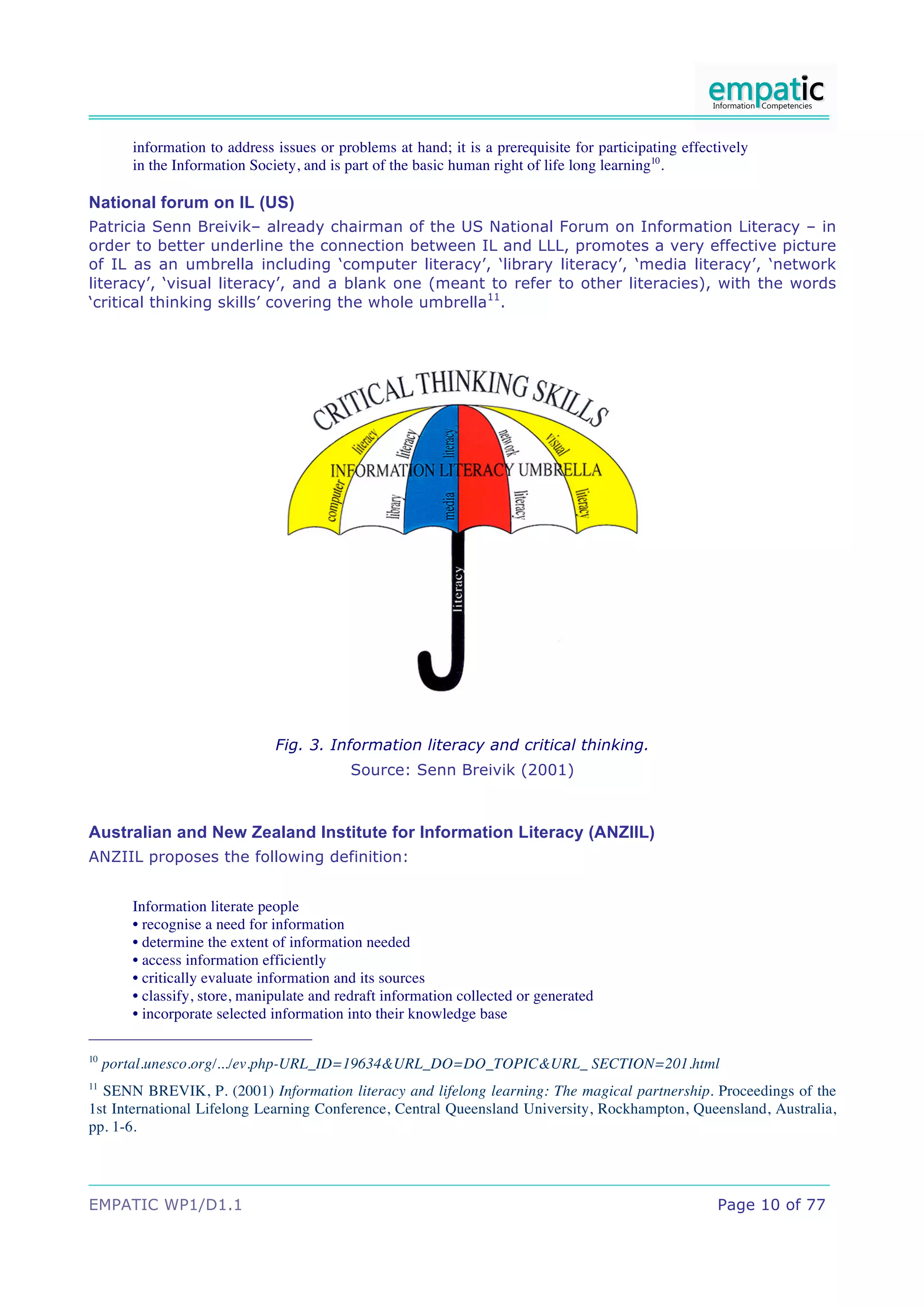 information to address issues or problems at hand; it is a prerequisite for participating effectively
        in the Information Society, and is part of the basic human right of life long learning10.

National forum on IL (US)
Patricia Senn Breivik– already chairman of the US National Forum on Information Literacy – in
order to better underline the connection between IL and LLL, promotes a very effective picture
of IL as an umbrella including ‘computer literacy’, ‘library literacy’, ‘media literacy’, ‘network
literacy’, ‘visual literacy’, and a blank one (meant to refer to other literacies), with the words
‘critical thinking skills’ covering the whole umbrella11.




                               Fig. 3. Information literacy and critical thinking.
                                           Source: Senn Breivik (2001)



Australian and New Zealand Institute for Information Literacy (ANZIIL)
ANZIIL proposes the following definition:


        Information literate people
        • recognise a need for information
        • determine the extent of information needed
        • access information efficiently
        • critically evaluate information and its sources
        • classify, store, manipulate and redraft information collected or generated
        • incorporate selected information into their knowledge base

10
     portal.unesco.org/.../ev.php-URL_ID=19634&URL_DO=DO_TOPIC&URL_ SECTION=201.html
11
  SENN BREVIK, P. (2001) Information literacy and lifelong learning: The magical partnership. Proceedings of the
1st International Lifelong Learning Conference, Central Queensland University, Rockhampton, Queensland, Australia,
pp. 1-6.




EMPATIC WP1/D1.1                                                                                       Page 10 of 77
 