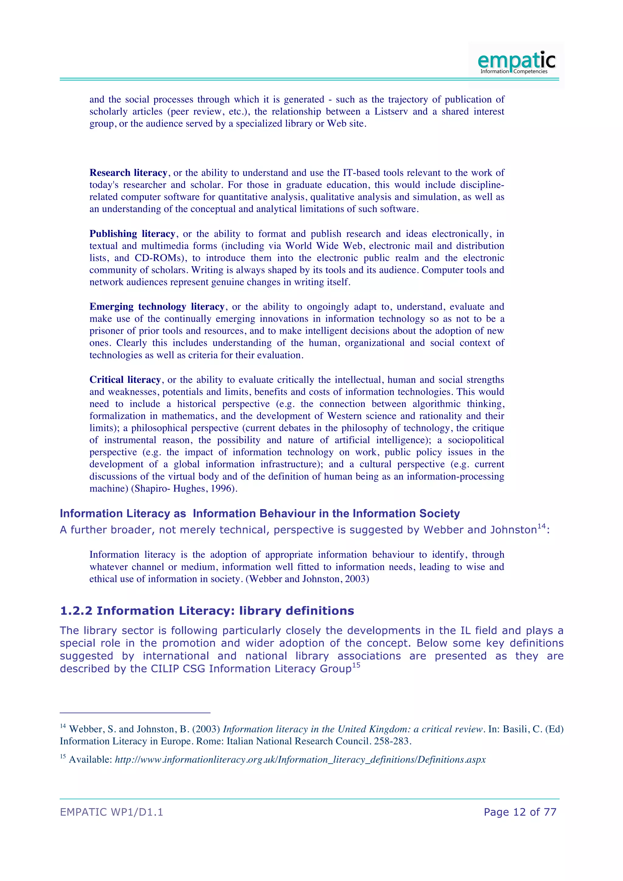 and the social processes through which it is generated - such as the trajectory of publication of
         scholarly articles (peer review, etc.), the relationship between a Listserv and a shared interest
         group, or the audience served by a specialized library or Web site.



         Research literacy, or the ability to understand and use the IT-based tools relevant to the work of
         today's researcher and scholar. For those in graduate education, this would include discipline-
         related computer software for quantitative analysis, qualitative analysis and simulation, as well as
         an understanding of the conceptual and analytical limitations of such software.

         Publishing literacy, or the ability to format and publish research and ideas electronically, in
         textual and multimedia forms (including via World Wide Web, electronic mail and distribution
         lists, and CD-ROMs), to introduce them into the electronic public realm and the electronic
         community of scholars. Writing is always shaped by its tools and its audience. Computer tools and
         network audiences represent genuine changes in writing itself.

         Emerging technology literacy, or the ability to ongoingly adapt to, understand, evaluate and
         make use of the continually emerging innovations in information technology so as not to be a
         prisoner of prior tools and resources, and to make intelligent decisions about the adoption of new
         ones. Clearly this includes understanding of the human, organizational and social context of
         technologies as well as criteria for their evaluation.

         Critical literacy, or the ability to evaluate critically the intellectual, human and social strengths
         and weaknesses, potentials and limits, benefits and costs of information technologies. This would
         need to include a historical perspective (e.g. the connection between algorithmic thinking,
         formalization in mathematics, and the development of Western science and rationality and their
         limits); a philosophical perspective (current debates in the philosophy of technology, the critique
         of instrumental reason, the possibility and nature of artificial intelligence); a sociopolitical
         perspective (e.g. the impact of information technology on work, public policy issues in the
         development of a global information infrastructure); and a cultural perspective (e.g. current
         discussions of the virtual body and of the definition of human being as an information-processing
         machine) (Shapiro- Hughes, 1996).

Information Literacy as Information Behaviour in the Information Society
A further broader, not merely technical, perspective is suggested by Webber and Johnston14:

         Information literacy is the adoption of appropriate information behaviour to identify, through
         whatever channel or medium, information well fitted to information needs, leading to wise and
         ethical use of information in society. (Webber and Johnston, 2003)


1.2.2 Information Literacy: library definitions
The library sector is following particularly closely the developments in the IL field and plays a
special role in the promotion and wider adoption of the concept. Below some key definitions
suggested by international and national library associations are presented as they are
described by the CILIP CSG Information Literacy Group15




14
  Webber, S. and Johnston, B. (2003) Information literacy in the United Kingdom: a critical review. In: Basili, C. (Ed)
Information Literacy in Europe. Rome: Italian National Research Council. 258-283.
15
     Available: http://www.informationliteracy.org.uk/Information_literacy_definitions/Definitions.aspx




EMPATIC WP1/D1.1                                                                                        Page 12 of 77
 