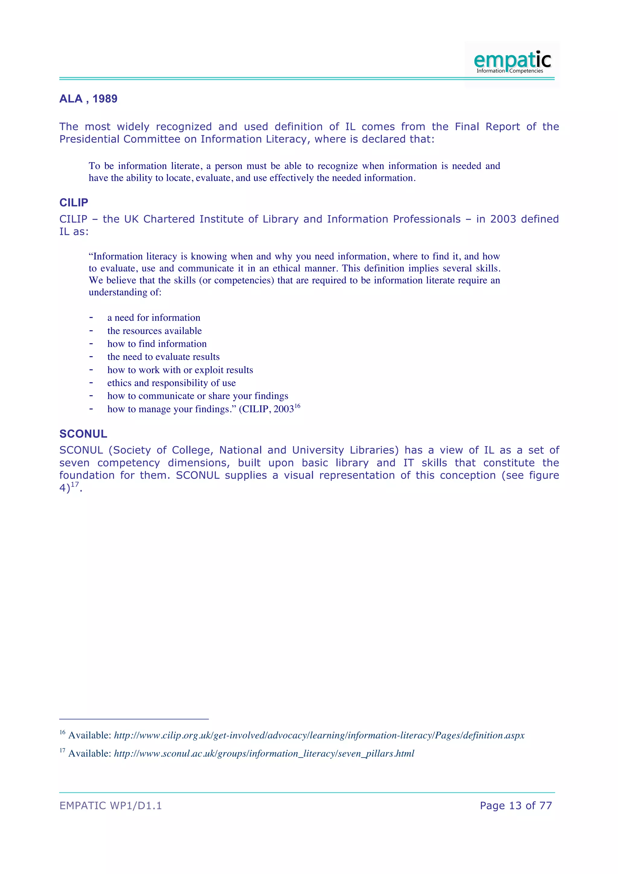 ALA , 1989

The most widely recognized and used definition of IL comes from the Final Report of the
Presidential Committee on Information Literacy, where is declared that:

         To be information literate, a person must be able to recognize when information is needed and
         have the ability to locate, evaluate, and use effectively the needed information.

CILIP
CILIP – the UK Chartered Institute of Library and Information Professionals – in 2003 defined
IL as:

         “Information literacy is knowing when and why you need information, where to find it, and how
         to evaluate, use and communicate it in an ethical manner. This definition implies several skills.
         We believe that the skills (or competencies) that are required to be information literate require an
         understanding of:

         -    a need for information
         -    the resources available
         -    how to find information
         -    the need to evaluate results
         -    how to work with or exploit results
         -    ethics and responsibility of use
         -    how to communicate or share your findings
         -    how to manage your findings.” (CILIP, 200316

SCONUL
SCONUL (Society of College, National and University Libraries) has a view of IL as a set of
seven competency dimensions, built upon basic library and IT skills that constitute the
foundation for them. SCONUL supplies a visual representation of this conception (see figure
4)17.




16
     Available: http://www.cilip.org.uk/get-involved/advocacy/learning/information-literacy/Pages/definition.aspx
17
     Available: http://www.sconul.ac.uk/groups/information_literacy/seven_pillars.html




EMPATIC WP1/D1.1                                                                                        Page 13 of 77
 