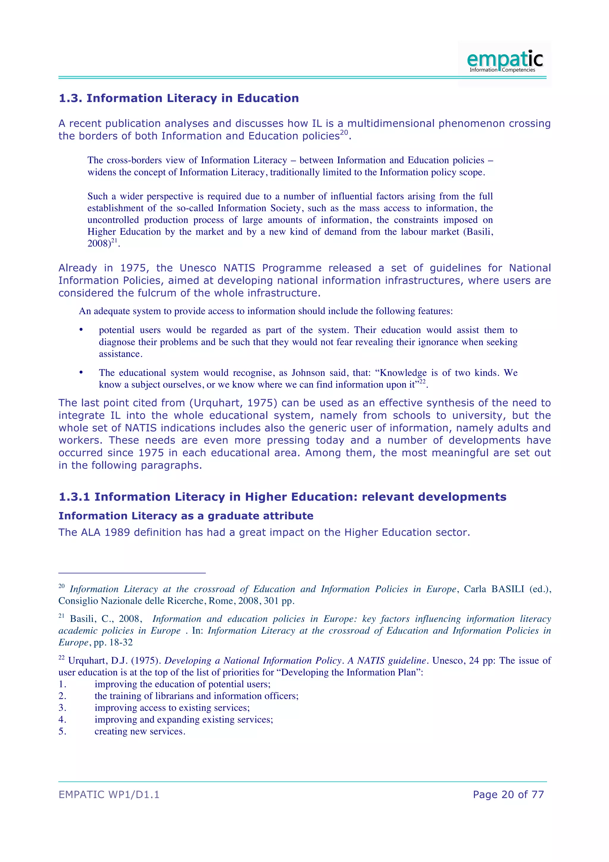 1.3. Information Literacy in Education

A recent publication analyses and discusses how IL is a multidimensional phenomenon crossing
the borders of both Information and Education policies20.

         The cross-borders view of Information Literacy – between Information and Education policies –
         widens the concept of Information Literacy, traditionally limited to the Information policy scope.

         Such a wider perspective is required due to a number of influential factors arising from the full
         establishment of the so-called Information Society, such as the mass access to information, the
         uncontrolled production process of large amounts of information, the constraints imposed on
         Higher Education by the market and by a new kind of demand from the labour market (Basili,
         2008)21.

Already in 1975, the Unesco NATIS Programme released a set of guidelines for National
Information Policies, aimed at developing national information infrastructures, where users are
considered the fulcrum of the whole infrastructure.
     An adequate system to provide access to information should include the following features:
     •     potential users would be regarded as part of the system. Their education would assist them to
           diagnose their problems and be such that they would not fear revealing their ignorance when seeking
           assistance.
     •     The educational system would recognise, as Johnson said, that: “Knowledge is of two kinds. We
           know a subject ourselves, or we know where we can find information upon it”22.
The last point cited from (Urquhart, 1975) can be used as an effective synthesis of the need to
integrate IL into the whole educational system, namely from schools to university, but the
whole set of NATIS indications includes also the generic user of information, namely adults and
workers. These needs are even more pressing today and a number of developments have
occurred since 1975 in each educational area. Among them, the most meaningful are set out
in the following paragraphs.


1.3.1 Information Literacy in Higher Education: relevant developments
Information Literacy as a graduate attribute
The ALA 1989 definition has had a great impact on the Higher Education sector.




20
  Information Literacy at the crossroad of Education and Information Policies in Europe, Carla BASILI (ed.),
Consiglio Nazionale delle Ricerche, Rome, 2008, 301 pp.
21
  Basili, C., 2008, Information and education policies in Europe: key factors influencing information literacy
academic policies in Europe . In: Information Literacy at the crossroad of Education and Information Policies in
Europe, pp. 18-32
22
   Urquhart, D.J. (1975). Developing a National Information Policy. A NATIS guideline. Unesco, 24 pp: The issue of
user education is at the top of the list of priorities for “Developing the Information Plan”:
1.      improving the education of potential users;
2.      the training of librarians and information officers;
3.      improving access to existing services;
4.      improving and expanding existing services;
5.      creating new services.




EMPATIC WP1/D1.1                                                                                      Page 20 of 77
 
