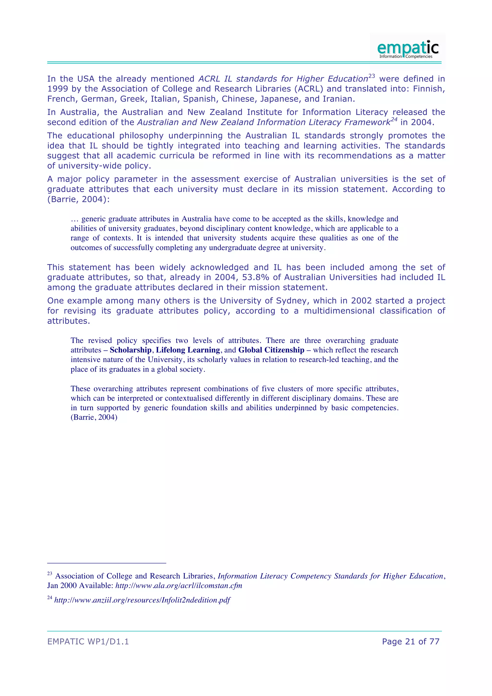 In the USA the already mentioned ACRL IL standards for Higher Education23 were defined in
1999 by the Association of College and Research Libraries (ACRL) and translated into: Finnish,
French, German, Greek, Italian, Spanish, Chinese, Japanese, and Iranian.
In Australia, the Australian and New Zealand Institute for Information Literacy released the
second edition of the Australian and New Zealand Information Literacy Framework24 in 2004.
The educational philosophy underpinning the Australian IL standards strongly promotes the
idea that IL should be tightly integrated into teaching and learning activities. The standards
suggest that all academic curricula be reformed in line with its recommendations as a matter
of university-wide policy.
A major policy parameter in the assessment exercise of Australian universities is the set of
graduate attributes that each university must declare in its mission statement. According to
(Barrie, 2004):

         … generic graduate attributes in Australia have come to be accepted as the skills, knowledge and
         abilities of university graduates, beyond disciplinary content knowledge, which are applicable to a
         range of contexts. It is intended that university students acquire these qualities as one of the
         outcomes of successfully completing any undergraduate degree at university.

This statement has been widely acknowledged and IL has been included among the set of
graduate attributes, so that, already in 2004, 53.8% of Australian Universities had included IL
among the graduate attributes declared in their mission statement.
One example among many others is the University of Sydney, which in 2002 started a project
for revising its graduate attributes policy, according to a multidimensional classification of
attributes.

         The revised policy specifies two levels of attributes. There are three overarching graduate
         attributes – Scholarship, Lifelong Learning, and Global Citizenship – which reflect the research
         intensive nature of the University, its scholarly values in relation to research-led teaching, and the
         place of its graduates in a global society.

         These overarching attributes represent combinations of five clusters of more specific attributes,
         which can be interpreted or contextualised differently in different disciplinary domains. These are
         in turn supported by generic foundation skills and abilities underpinned by basic competencies.
         (Barrie, 2004)




23
  Association of College and Research Libraries, Information Literacy Competency Standards for Higher Education,
Jan 2000 Available: http://www.ala.org/acrl/ilcomstan.cfm
24
     http://www.anziil.org/resources/Infolit2ndedition.pdf




EMPATIC WP1/D1.1                                                                                         Page 21 of 77
 