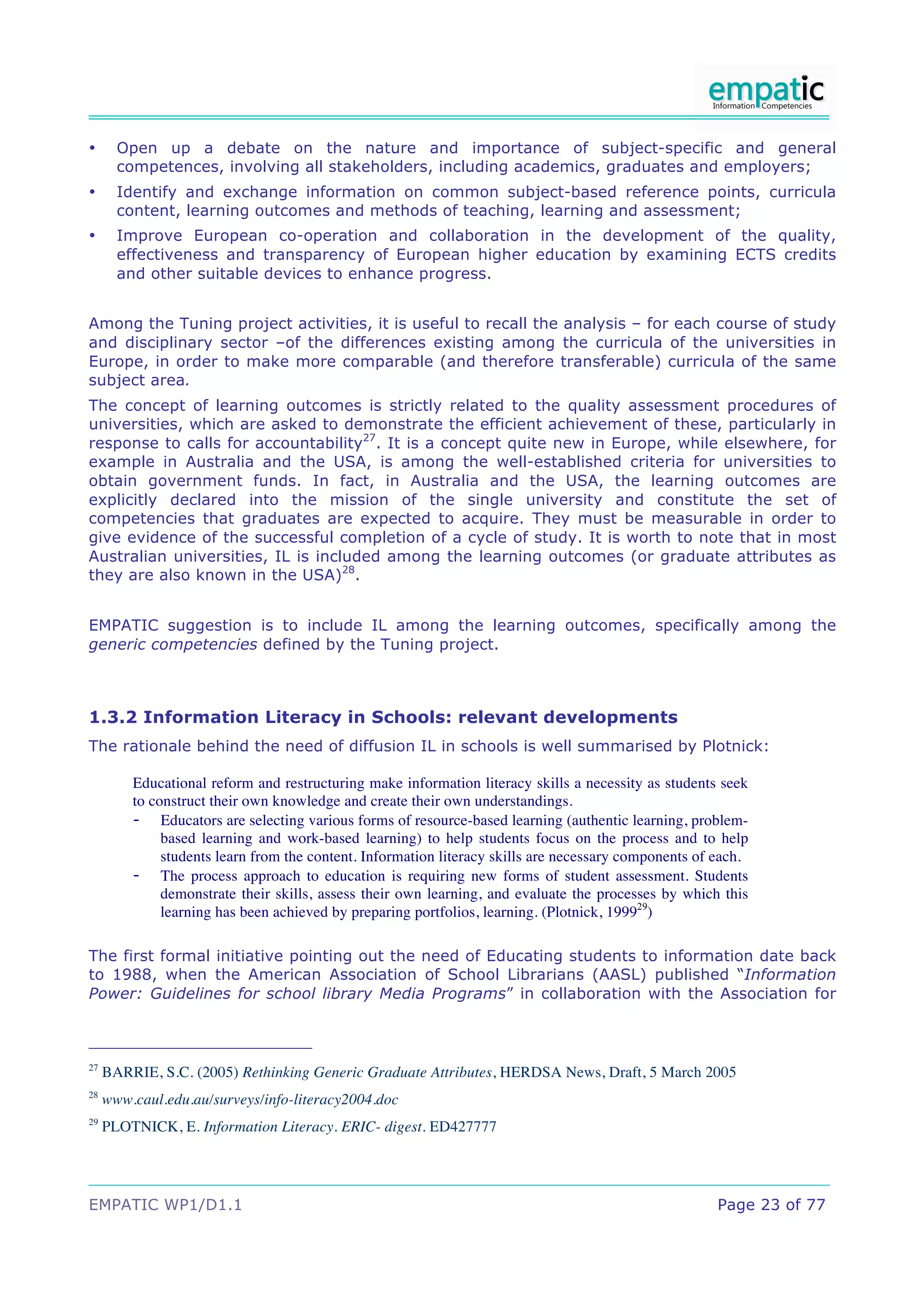 •      Open up a debate on the nature and importance of subject-specific and general
       competences, involving all stakeholders, including academics, graduates and employers;
•      Identify and exchange information on common subject-based reference points, curricula
       content, learning outcomes and methods of teaching, learning and assessment;
•      Improve European co-operation and collaboration in the development of the quality,
       effectiveness and transparency of European higher education by examining ECTS credits
       and other suitable devices to enhance progress.


Among the Tuning project activities, it is useful to recall the analysis – for each course of study
and disciplinary sector –of the differences existing among the curricula of the universities in
Europe, in order to make more comparable (and therefore transferable) curricula of the same
subject area.
The concept of learning outcomes is strictly related to the quality assessment procedures of
universities, which are asked to demonstrate the efficient achievement of these, particularly in
response to calls for accountability27. It is a concept quite new in Europe, while elsewhere, for
example in Australia and the USA, is among the well-established criteria for universities to
obtain government funds. In fact, in Australia and the USA, the learning outcomes are
explicitly declared into the mission of the single university and constitute the set of
competencies that graduates are expected to acquire. They must be measurable in order to
give evidence of the successful completion of a cycle of study. It is worth to note that in most
Australian universities, IL is included among the learning outcomes (or graduate attributes as
they are also known in the USA)28.


EMPATIC suggestion is to include IL among the learning outcomes, specifically among the
generic competencies defined by the Tuning project.



1.3.2 Information Literacy in Schools: relevant developments
The rationale behind the need of diffusion IL in schools is well summarised by Plotnick:

         Educational reform and restructuring make information literacy skills a necessity as students seek
         to construct their own knowledge and create their own understandings.
         - Educators are selecting various forms of resource-based learning (authentic learning, problem-
              based learning and work-based learning) to help students focus on the process and to help
              students learn from the content. Information literacy skills are necessary components of each.
         - The process approach to education is requiring new forms of student assessment. Students
              demonstrate their skills, assess their own learning, and evaluate the processes by which this
              learning has been achieved by preparing portfolios, learning. (Plotnick, 199929)

The first formal initiative pointing out the need of Educating students to information date back
to 1988, when the American Association of School Librarians (AASL) published “Information
Power: Guidelines for school library Media Programs” in collaboration with the Association for



27
     BARRIE, S.C. (2005) Rethinking Generic Graduate Attributes, HERDSA News, Draft, 5 March 2005
28
     www.caul.edu.au/surveys/info-literacy2004.doc
29
     PLOTNICK, E. Information Literacy. ERIC- digest. ED427777




EMPATIC WP1/D1.1                                                                                       Page 23 of 77
 