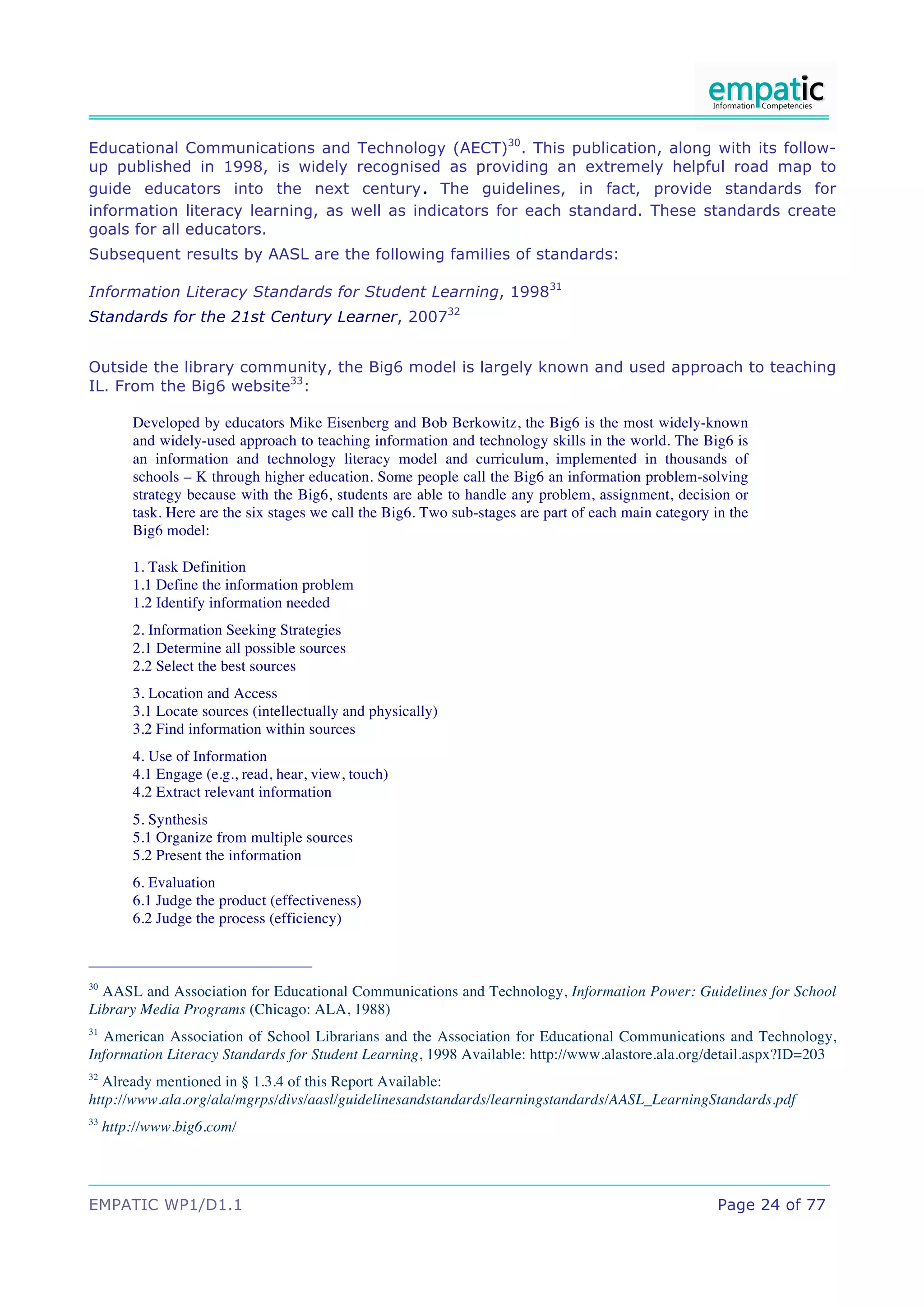 Educational Communications and Technology (AECT)30. This publication, along with its follow-
up published in 1998, is widely recognised as providing an extremely helpful road map to
                                                        .
guide educators into the next century The guidelines, in fact, provide standards for
information literacy learning, as well as indicators for each standard. These standards create
goals for all educators.
Subsequent results by AASL are the following families of standards:

Information Literacy Standards for Student Learning, 199831
Standards for the 21st Century Learner, 200732


Outside the library community, the Big6 model is largely known and used approach to teaching
IL. From the Big6 website33:

         Developed by educators Mike Eisenberg and Bob Berkowitz, the Big6 is the most widely-known
         and widely-used approach to teaching information and technology skills in the world. The Big6 is
         an information and technology literacy model and curriculum, implemented in thousands of
         schools – K through higher education. Some people call the Big6 an information problem-solving
         strategy because with the Big6, students are able to handle any problem, assignment, decision or
         task. Here are the six stages we call the Big6. Two sub-stages are part of each main category in the
         Big6 model:

         1. Task Definition
         1.1 Define the information problem
         1.2 Identify information needed
         2. Information Seeking Strategies
         2.1 Determine all possible sources
         2.2 Select the best sources
         3. Location and Access
         3.1 Locate sources (intellectually and physically)
         3.2 Find information within sources
         4. Use of Information
         4.1 Engage (e.g., read, hear, view, touch)
         4.2 Extract relevant information
         5. Synthesis
         5.1 Organize from multiple sources
         5.2 Present the information
         6. Evaluation
         6.1 Judge the product (effectiveness)
         6.2 Judge the process (efficiency)



30
  AASL and Association for Educational Communications and Technology, Information Power: Guidelines for School
Library Media Programs (Chicago: ALA, 1988)
31
  American Association of School Librarians and the Association for Educational Communications and Technology,
Information Literacy Standards for Student Learning, 1998 Available: http://www.alastore.ala.org/detail.aspx?ID=203
32
  Already mentioned in § 1.3.4 of this Report Available:
http://www.ala.org/ala/mgrps/divs/aasl/guidelinesandstandards/learningstandards/AASL_LearningStandards.pdf
33
     http://www.big6.com/




EMPATIC WP1/D1.1                                                                                        Page 24 of 77
 