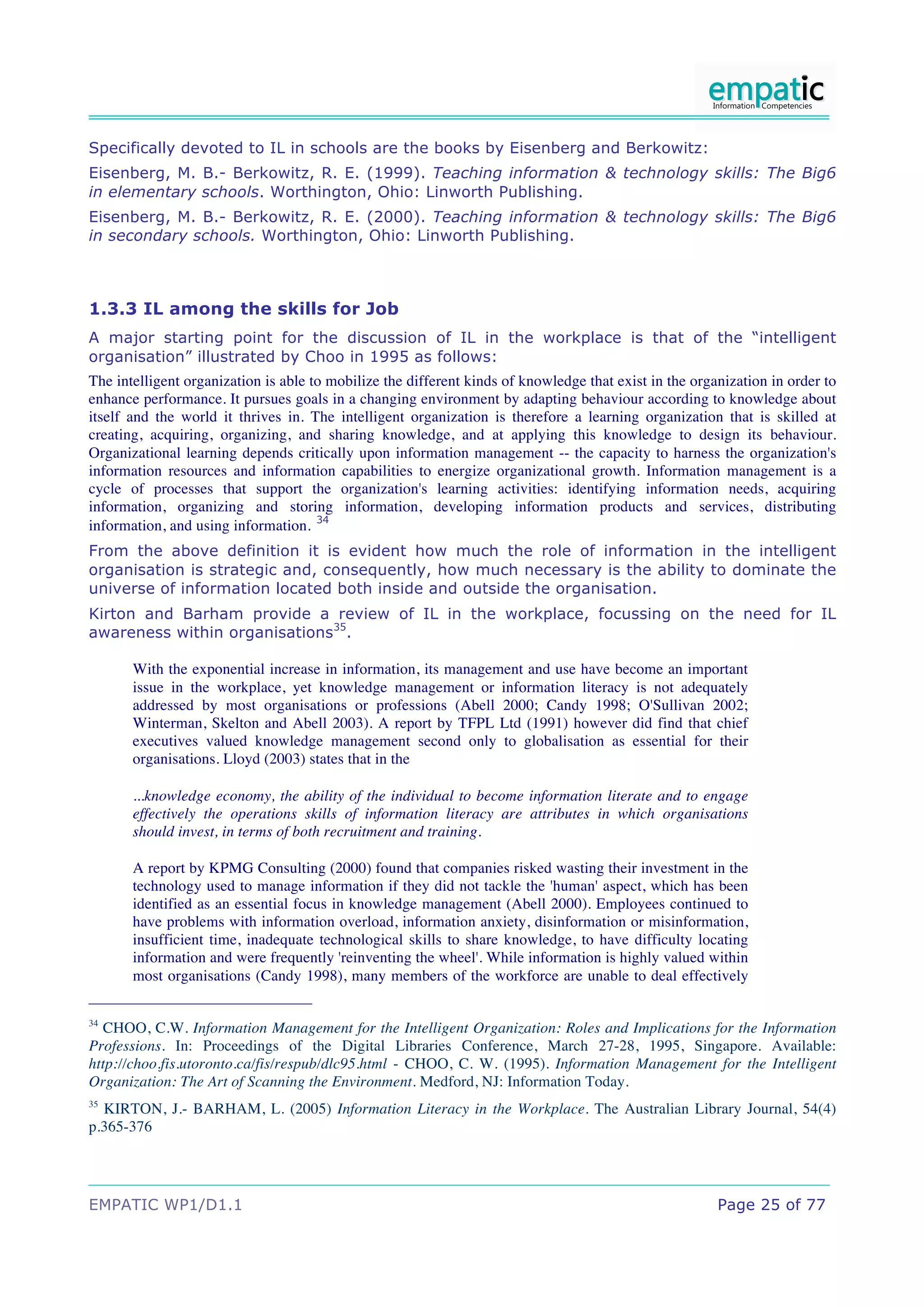 Specifically devoted to IL in schools are the books by Eisenberg and Berkowitz:
Eisenberg, M. B.- Berkowitz, R. E. (1999). Teaching information & technology skills: The Big6
in elementary schools. Worthington, Ohio: Linworth Publishing.
Eisenberg, M. B.- Berkowitz, R. E. (2000). Teaching information & technology skills: The Big6
in secondary schools. Worthington, Ohio: Linworth Publishing.



1.3.3 IL among the skills for Job
A major starting point for the discussion of IL in the workplace is that of the “intelligent
organisation” illustrated by Choo in 1995 as follows:
The intelligent organization is able to mobilize the different kinds of knowledge that exist in the organization in order to
enhance performance. It pursues goals in a changing environment by adapting behaviour according to knowledge about
itself and the world it thrives in. The intelligent organization is therefore a learning organization that is skilled at
creating, acquiring, organizing, and sharing knowledge, and at applying this knowledge to design its behaviour.
Organizational learning depends critically upon information management -- the capacity to harness the organization's
information resources and information capabilities to energize organizational growth. Information management is a
cycle of processes that support the organization's learning activities: identifying information needs, acquiring
information, organizing and storing information, developing information products and services, distributing
information, and using information. 34
From the above definition it is evident how much the role of information in the intelligent
organisation is strategic and, consequently, how much necessary is the ability to dominate the
universe of information located both inside and outside the organisation.
Kirton and Barham provide a review of IL in the workplace, focussing on the need for IL
awareness within organisations35.

       With the exponential increase in information, its management and use have become an important
       issue in the workplace, yet knowledge management or information literacy is not adequately
       addressed by most organisations or professions (Abell 2000; Candy 1998; O'Sullivan 2002;
       Winterman, Skelton and Abell 2003). A report by TFPL Ltd (1991) however did find that chief
       executives valued knowledge management second only to globalisation as essential for their
       organisations. Lloyd (2003) states that in the

       ...knowledge economy, the ability of the individual to become information literate and to engage
       effectively the operations skills of information literacy are attributes in which organisations
       should invest, in terms of both recruitment and training.

       A report by KPMG Consulting (2000) found that companies risked wasting their investment in the
       technology used to manage information if they did not tackle the 'human' aspect, which has been
       identified as an essential focus in knowledge management (Abell 2000). Employees continued to
       have problems with information overload, information anxiety, disinformation or misinformation,
       insufficient time, inadequate technological skills to share knowledge, to have difficulty locating
       information and were frequently 'reinventing the wheel'. While information is highly valued within
       most organisations (Candy 1998), many members of the workforce are unable to deal effectively

34
  CHOO, C.W. Information Management for the Intelligent Organization: Roles and Implications for the Information
Professions. In: Proceedings of the Digital Libraries Conference, March 27-28, 1995, Singapore. Available:
http://choo.fis.utoronto.ca/fis/respub/dlc95.html - CHOO, C. W. (1995). Information Management for the Intelligent
Organization: The Art of Scanning the Environment. Medford, NJ: Information Today.
35
  KIRTON, J.- BARHAM, L. (2005) Information Literacy in the Workplace. The Australian Library Journal, 54(4)
p.365-376




EMPATIC WP1/D1.1                                                                                        Page 25 of 77
 