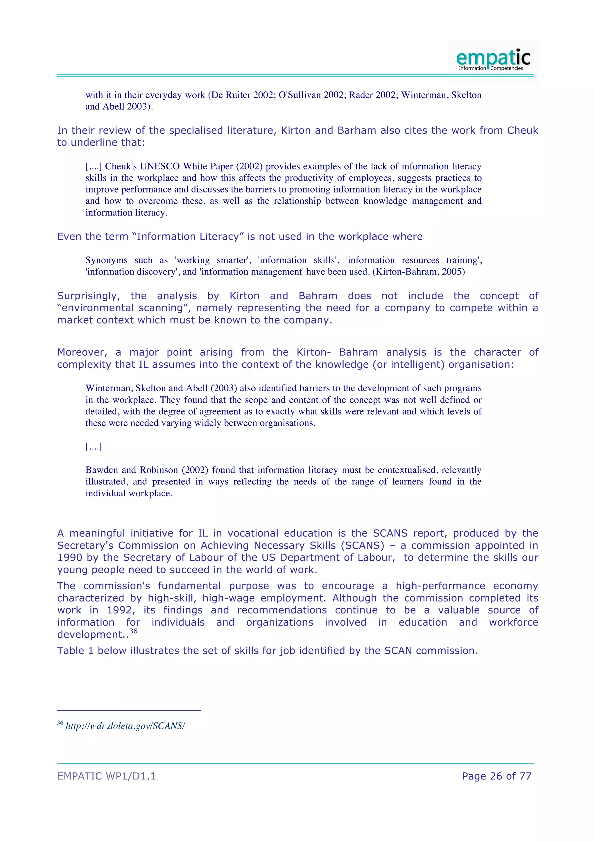 with it in their everyday work (De Ruiter 2002; O'Sullivan 2002; Rader 2002; Winterman, Skelton
         and Abell 2003).

In their review of the specialised literature, Kirton and Barham also cites the work from Cheuk
to underline that:

         [....] Cheuk's UNESCO White Paper (2002) provides examples of the lack of information literacy
         skills in the workplace and how this affects the productivity of employees, suggests practices to
         improve performance and discusses the barriers to promoting information literacy in the workplace
         and how to overcome these, as well as the relationship between knowledge management and
         information literacy.

Even the term “Information Literacy” is not used in the workplace where

         Synonyms such as 'working smarter', 'information skills', 'information resources training',
         'information discovery', and 'information management' have been used. (Kirton-Bahram, 2005)

Surprisingly, the analysis by Kirton and Bahram does not include the concept of
“environmental scanning”, namely representing the need for a company to compete within a
market context which must be known to the company.


Moreover, a major point arising from the Kirton- Bahram analysis is the character of
complexity that IL assumes into the context of the knowledge (or intelligent) organisation:

         Winterman, Skelton and Abell (2003) also identified barriers to the development of such programs
         in the workplace. They found that the scope and content of the concept was not well defined or
         detailed, with the degree of agreement as to exactly what skills were relevant and which levels of
         these were needed varying widely between organisations.

         [....]

         Bawden and Robinson (2002) found that information literacy must be contextualised, relevantly
         illustrated, and presented in ways reflecting the needs of the range of learners found in the
         individual workplace.



A meaningful initiative for IL in vocational education is the SCANS report, produced by the
Secretary's Commission on Achieving Necessary Skills (SCANS) – a commission appointed in
1990 by the Secretary of Labour of the US Department of Labour, to determine the skills our
young people need to succeed in the world of work.
The commission's fundamental purpose was to encourage a high-performance economy
characterized by high-skill, high-wage employment. Although the commission completed its
work in 1992, its findings and recommendations continue to be a valuable source of
information for individuals and organizations involved in education and workforce
development..36
Table 1 below illustrates the set of skills for job identified by the SCAN commission.




36
     http://wdr.doleta.gov/SCANS/




EMPATIC WP1/D1.1                                                                                      Page 26 of 77
 