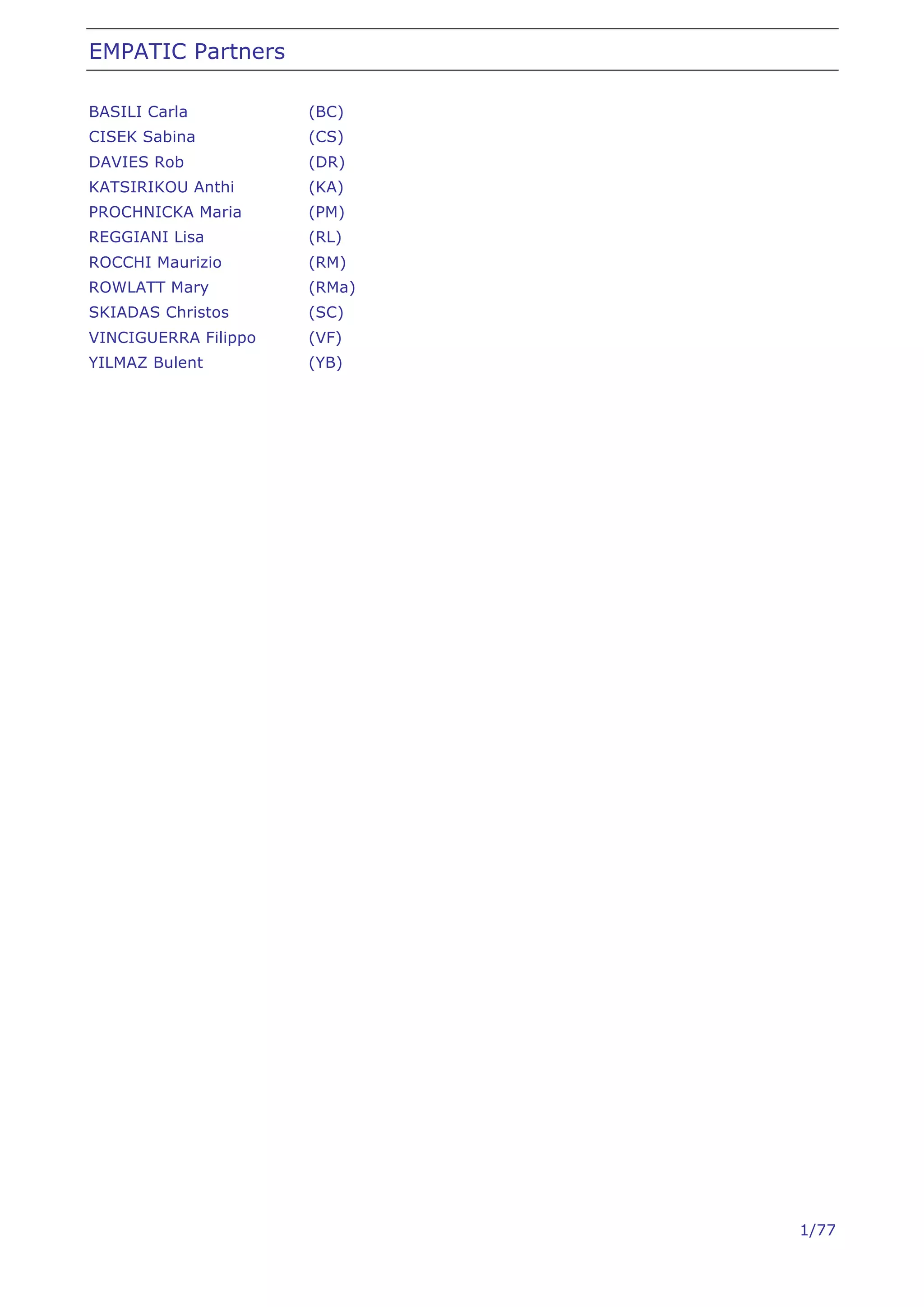 EMPATIC Partners

BASILI Carla          (BC)
CISEK Sabina          (CS)
DAVIES Rob            (DR)
KATSIRIKOU Anthi      (KA)
PROCHNICKA Maria      (PM)
REGGIANI Lisa         (RL)
ROCCHI Maurizio       (RM)
ROWLATT Mary          (RMa)
SKIADAS Christos      (SC)
VINCIGUERRA Filippo   (VF)
YILMAZ Bulent         (YB)




                              1/77
 