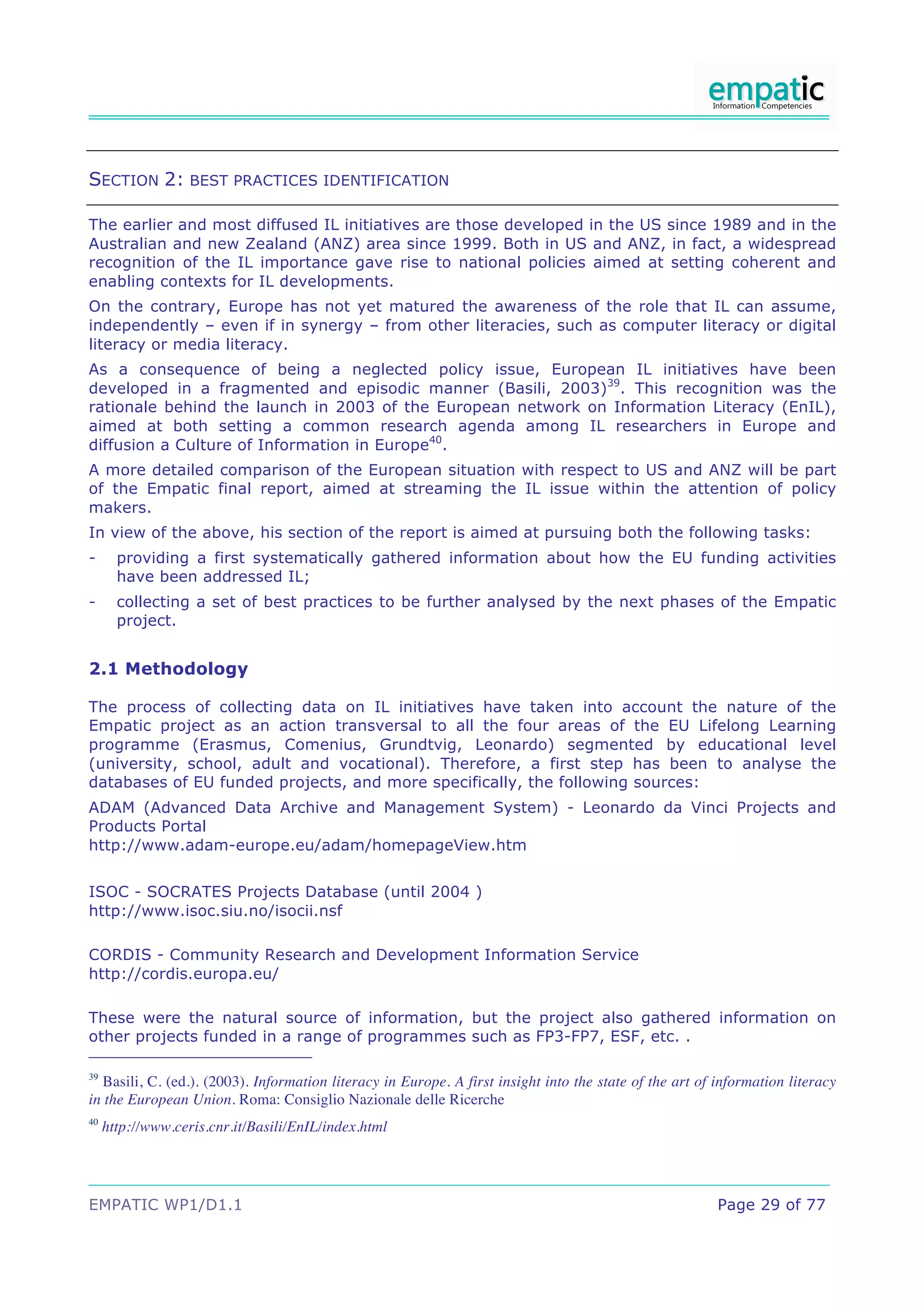SECTION 2: BEST PRACTICES IDENTIFICATION

The earlier and most diffused IL initiatives are those developed in the US since 1989 and in the
Australian and new Zealand (ANZ) area since 1999. Both in US and ANZ, in fact, a widespread
recognition of the IL importance gave rise to national policies aimed at setting coherent and
enabling contexts for IL developments.
On the contrary, Europe has not yet matured the awareness of the role that IL can assume,
independently – even if in synergy – from other literacies, such as computer literacy or digital
literacy or media literacy.
As a consequence of being a neglected policy issue, European IL initiatives have been
developed in a fragmented and episodic manner (Basili, 2003)39. This recognition was the
rationale behind the launch in 2003 of the European network on Information Literacy (EnIL),
aimed at both setting a common research agenda among IL researchers in Europe and
diffusion a Culture of Information in Europe40.
A more detailed comparison of the European situation with respect to US and ANZ will be part
of the Empatic final report, aimed at streaming the IL issue within the attention of policy
makers.
In view of the above, his section of the report is aimed at pursuing both the following tasks:
-      providing a first systematically gathered information about how the EU funding activities
       have been addressed IL;
-      collecting a set of best practices to be further analysed by the next phases of the Empatic
       project.


2.1 Methodology

The process of collecting data on IL initiatives have taken into account the nature of the
Empatic project as an action transversal to all the four areas of the EU Lifelong Learning
programme (Erasmus, Comenius, Grundtvig, Leonardo) segmented by educational level
(university, school, adult and vocational). Therefore, a first step has been to analyse the
databases of EU funded projects, and more specifically, the following sources:
ADAM (Advanced Data Archive and Management System) - Leonardo da Vinci Projects and
Products Portal
http://www.adam-europe.eu/adam/homepageView.htm


ISOC - SOCRATES Projects Database (until 2004 )
http://www.isoc.siu.no/isocii.nsf

CORDIS - Community Research and Development Information Service
http://cordis.europa.eu/

These were the natural source of information, but the project also gathered information on
other projects funded in a range of programmes such as FP3-FP7, ESF, etc. .

39
  Basili, C. (ed.). (2003). Information literacy in Europe. A first insight into the state of the art of information literacy
in the European Union. Roma: Consiglio Nazionale delle Ricerche
40
     http://www.ceris.cnr.it/Basili/EnIL/index.html




EMPATIC WP1/D1.1                                                                                         Page 29 of 77
 