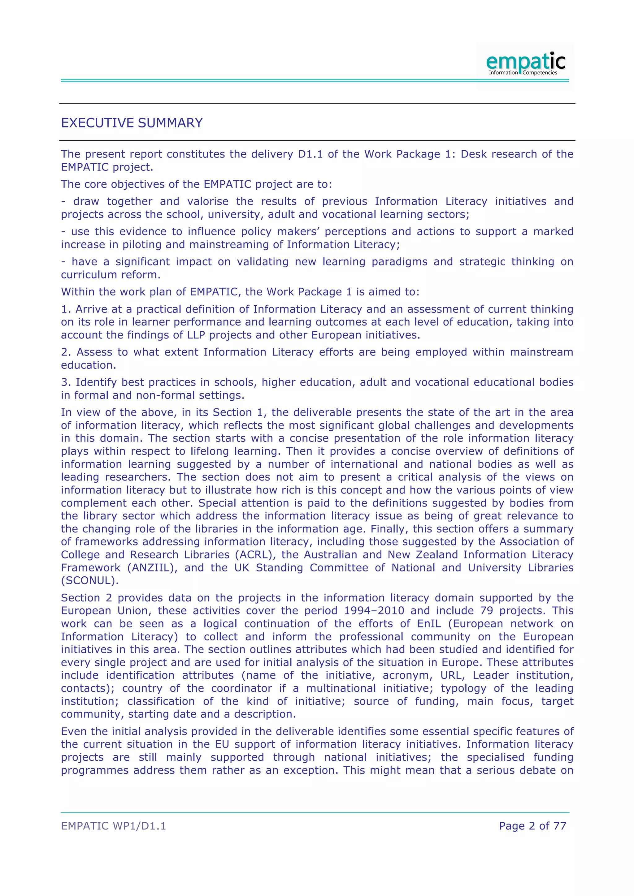 EXECUTIVE SUMMARY

The present report constitutes the delivery D1.1 of the Work Package 1: Desk research of the
EMPATIC project.
The core objectives of the EMPATIC project are to:
- draw together and valorise the results of previous Information Literacy initiatives and
projects across the school, university, adult and vocational learning sectors;
- use this evidence to influence policy makers’ perceptions and actions to support a marked
increase in piloting and mainstreaming of Information Literacy;
- have a significant impact on validating new learning paradigms and strategic thinking on
curriculum reform.
Within the work plan of EMPATIC, the Work Package 1 is aimed to:
1. Arrive at a practical definition of Information Literacy and an assessment of current thinking
on its role in learner performance and learning outcomes at each level of education, taking into
account the findings of LLP projects and other European initiatives.
2. Assess to what extent Information Literacy efforts are being employed within mainstream
education.
3. Identify best practices in schools, higher education, adult and vocational educational bodies
in formal and non-formal settings.
In view of the above, in its Section 1, the deliverable presents the state of the art in the area
of information literacy, which reflects the most significant global challenges and developments
in this domain. The section starts with a concise presentation of the role information literacy
plays within respect to lifelong learning. Then it provides a concise overview of definitions of
information learning suggested by a number of international and national bodies as well as
leading researchers. The section does not aim to present a critical analysis of the views on
information literacy but to illustrate how rich is this concept and how the various points of view
complement each other. Special attention is paid to the definitions suggested by bodies from
the library sector which address the information literacy issue as being of great relevance to
the changing role of the libraries in the information age. Finally, this section offers a summary
of frameworks addressing information literacy, including those suggested by the Association of
College and Research Libraries (ACRL), the Australian and New Zealand Information Literacy
Framework (ANZIIL), and the UK Standing Committee of National and University Libraries
(SCONUL).
Section 2 provides data on the projects in the information literacy domain supported by the
European Union, these activities cover the period 1994–2010 and include 79 projects. This
work can be seen as a logical continuation of the efforts of EnIL (European network on
Information Literacy) to collect and inform the professional community on the European
initiatives in this area. The section outlines attributes which had been studied and identified for
every single project and are used for initial analysis of the situation in Europe. These attributes
include identification attributes (name of the initiative, acronym, URL, Leader institution,
contacts); country of the coordinator if a multinational initiative; typology of the leading
institution; classification of the kind of initiative; source of funding, main focus, target
community, starting date and a description.
Even the initial analysis provided in the deliverable identifies some essential specific features of
the current situation in the EU support of information literacy initiatives. Information literacy
projects are still mainly supported through national initiatives; the specialised funding
programmes address them rather as an exception. This might mean that a serious debate on




EMPATIC WP1/D1.1                                                                     Page 2 of 77
 