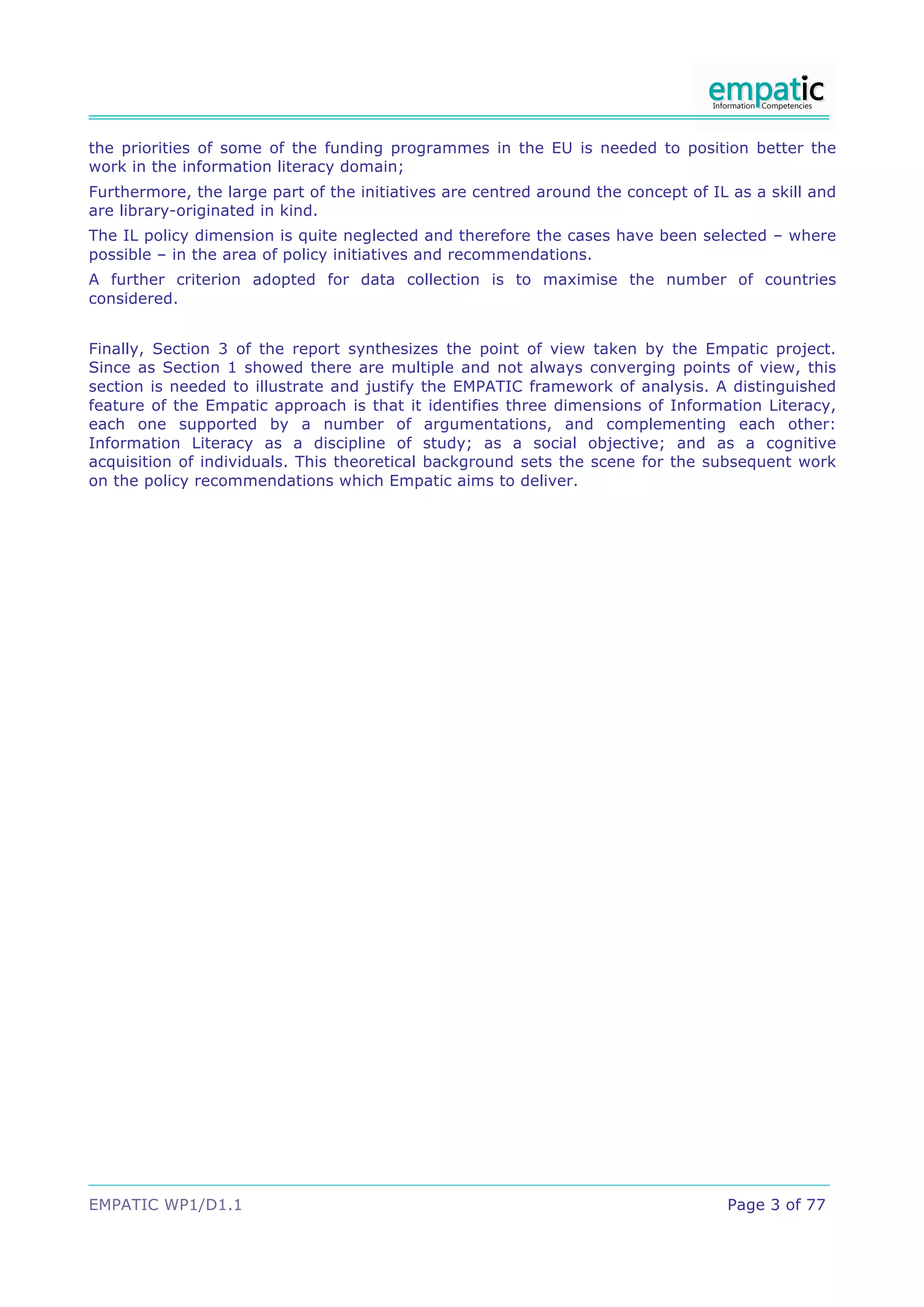 the priorities of some of the funding programmes in the EU is needed to position better the
work in the information literacy domain;
Furthermore, the large part of the initiatives are centred around the concept of IL as a skill and
are library-originated in kind.
The IL policy dimension is quite neglected and therefore the cases have been selected – where
possible – in the area of policy initiatives and recommendations.
A further criterion adopted for data collection is to maximise the number of countries
considered.


Finally, Section 3 of the report synthesizes the point of view taken by the Empatic project.
Since as Section 1 showed there are multiple and not always converging points of view, this
section is needed to illustrate and justify the EMPATIC framework of analysis. A distinguished
feature of the Empatic approach is that it identifies three dimensions of Information Literacy,
each one supported by a number of argumentations, and complementing each other:
Information Literacy as a discipline of study; as a social objective; and as a cognitive
acquisition of individuals. This theoretical background sets the scene for the subsequent work
on the policy recommendations which Empatic aims to deliver.




EMPATIC WP1/D1.1                                                                   Page 3 of 77
 