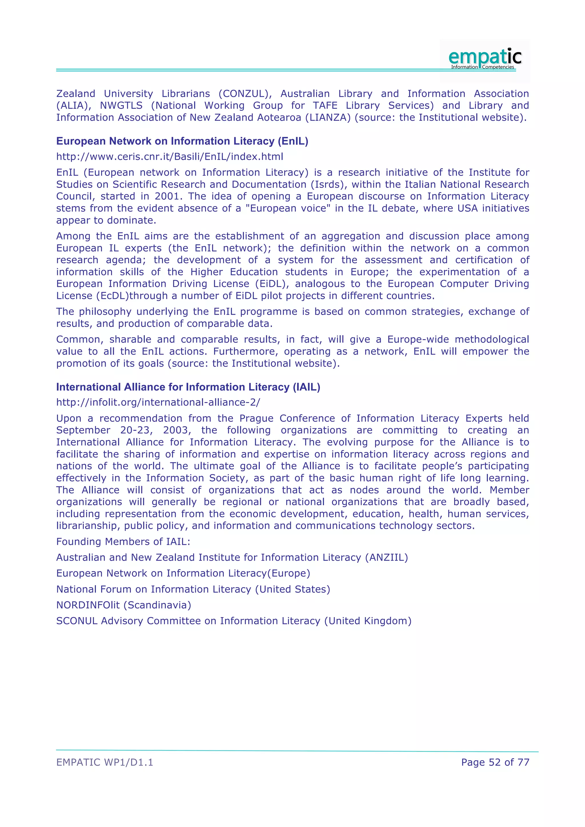 Zealand University Librarians (CONZUL), Australian Library and Information Association
(ALIA), NWGTLS (National Working Group for TAFE Library Services) and Library and
Information Association of New Zealand Aotearoa (LIANZA) (source: the Institutional website).

European Network on Information Literacy (EnIL)
http://www.ceris.cnr.it/Basili/EnIL/index.html
EnIL (European network on Information Literacy) is a research initiative of the Institute for
Studies on Scientific Research and Documentation (Isrds), within the Italian National Research
Council, started in 2001. The idea of opening a European discourse on Information Literacy
stems from the evident absence of a "European voice" in the IL debate, where USA initiatives
appear to dominate.
Among the EnIL aims are the establishment of an aggregation and discussion place among
European IL experts (the EnIL network); the definition within the network on a common
research agenda; the development of a system for the assessment and certification of
information skills of the Higher Education students in Europe; the experimentation of a
European Information Driving License (EiDL), analogous to the European Computer Driving
License (EcDL)through a number of EiDL pilot projects in different countries.
The philosophy underlying the EnIL programme is based on common strategies, exchange of
results, and production of comparable data.
Common, sharable and comparable results, in fact, will give a Europe-wide methodological
value to all the EnIL actions. Furthermore, operating as a network, EnIL will empower the
promotion of its goals (source: the Institutional website).

International Alliance for Information Literacy (IAIL)
http://infolit.org/international-alliance-2/
Upon a recommendation from the Prague Conference of Information Literacy Experts held
September 20-23, 2003, the following organizations are committing to creating an
International Alliance for Information Literacy. The evolving purpose for the Alliance is to
facilitate the sharing of information and expertise on information literacy across regions and
nations of the world. The ultimate goal of the Alliance is to facilitate people’s participating
effectively in the Information Society, as part of the basic human right of life long learning.
The Alliance will consist of organizations that act as nodes around the world. Member
organizations will generally be regional or national organizations that are broadly based,
including representation from the economic development, education, health, human services,
librarianship, public policy, and information and communications technology sectors.
Founding Members of IAIL:
Australian and New Zealand Institute for Information Literacy (ANZIIL)
European Network on Information Literacy(Europe)
National Forum on Information Literacy (United States)
NORDINFOlit (Scandinavia)
SCONUL Advisory Committee on Information Literacy (United Kingdom)




EMPATIC WP1/D1.1                                                                 Page 52 of 77
 