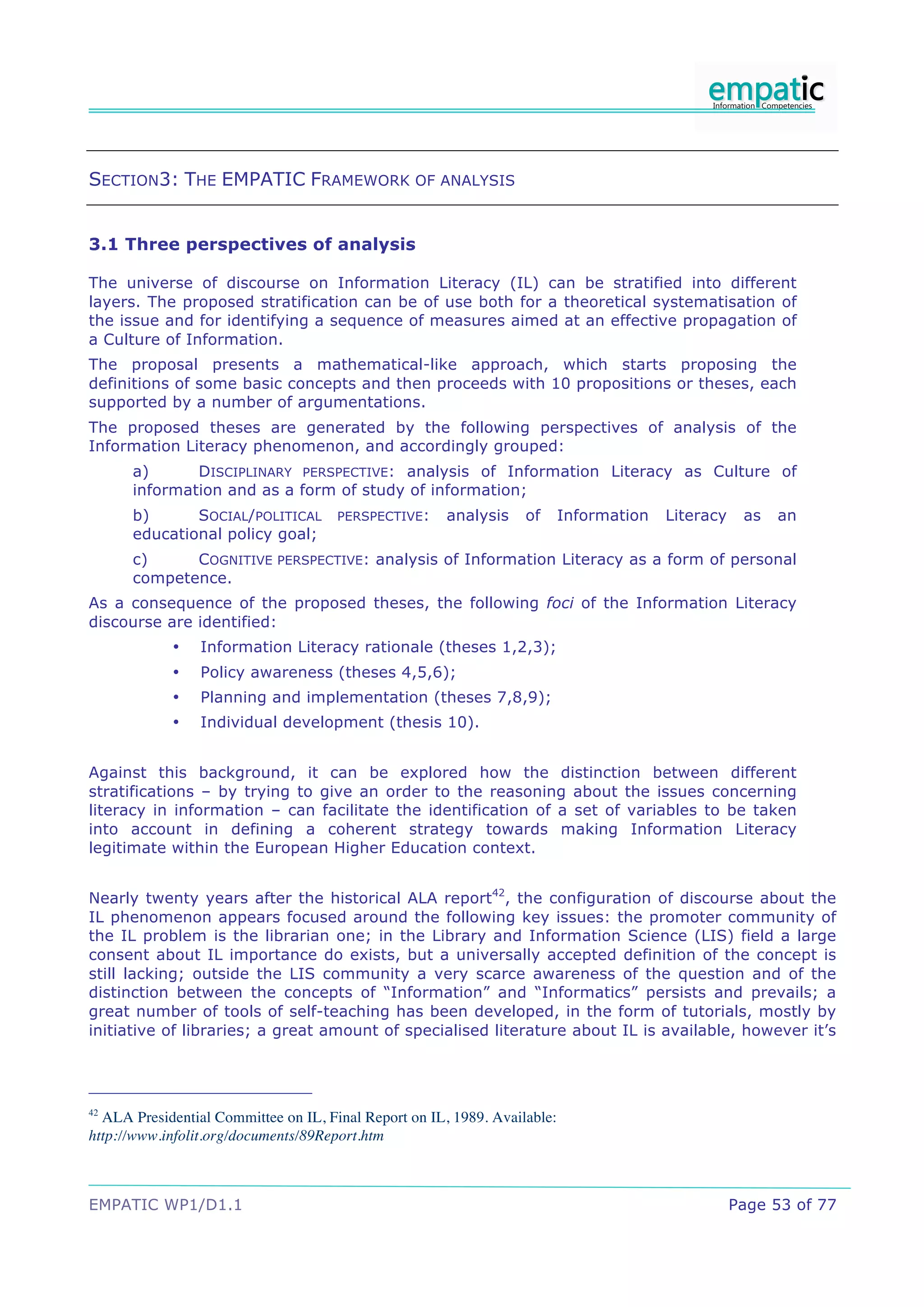 SECTION3: THE EMPATIC FRAMEWORK OF ANALYSIS


3.1 Three perspectives of analysis

The universe of discourse on Information Literacy (IL) can be stratified into different
layers. The proposed stratification can be of use both for a theoretical systematisation of
the issue and for identifying a sequence of measures aimed at an effective propagation of
a Culture of Information.
The proposal presents a mathematical-like approach, which starts proposing the
definitions of some basic concepts and then proceeds with 10 propositions or theses, each
supported by a number of argumentations.
The proposed theses are generated by the following perspectives of analysis of the
Information Literacy phenomenon, and accordingly grouped:
      a)      DISCIPLINARY PERSPECTIVE: analysis of Information Literacy as Culture of
      information and as a form of study of information;
      b)      SOCIAL/POLITICAL        PERSPECTIVE:     analysis    of      Information   Literacy    as   an
      educational policy goal;
      c)     COGNITIVE PERSPECTIVE: analysis of Information Literacy as a form of personal
      competence.
As a consequence of the proposed theses, the following foci of the Information Literacy
discourse are identified:
            •    Information Literacy rationale (theses 1,2,3);
            •    Policy awareness (theses 4,5,6);
            •    Planning and implementation (theses 7,8,9);
            •    Individual development (thesis 10).


Against this background, it can be explored how the distinction between different
stratifications – by trying to give an order to the reasoning about the issues concerning
literacy in information – can facilitate the identification of a set of variables to be taken
into account in defining a coherent strategy towards making Information Literacy
legitimate within the European Higher Education context.


Nearly twenty years after the historical ALA report42, the configuration of discourse about the
IL phenomenon appears focused around the following key issues: the promoter community of
the IL problem is the librarian one; in the Library and Information Science (LIS) field a large
consent about IL importance do exists, but a universally accepted definition of the concept is
still lacking; outside the LIS community a very scarce awareness of the question and of the
distinction between the concepts of “Information” and “Informatics” persists and prevails; a
great number of tools of self-teaching has been developed, in the form of tutorials, mostly by
initiative of libraries; a great amount of specialised literature about IL is available, however it’s




42
  ALA Presidential Committee on IL, Final Report on IL, 1989. Available:
http://www.infolit.org/documents/89Report.htm



EMPATIC WP1/D1.1                                                                                    Page 53 of 77
 