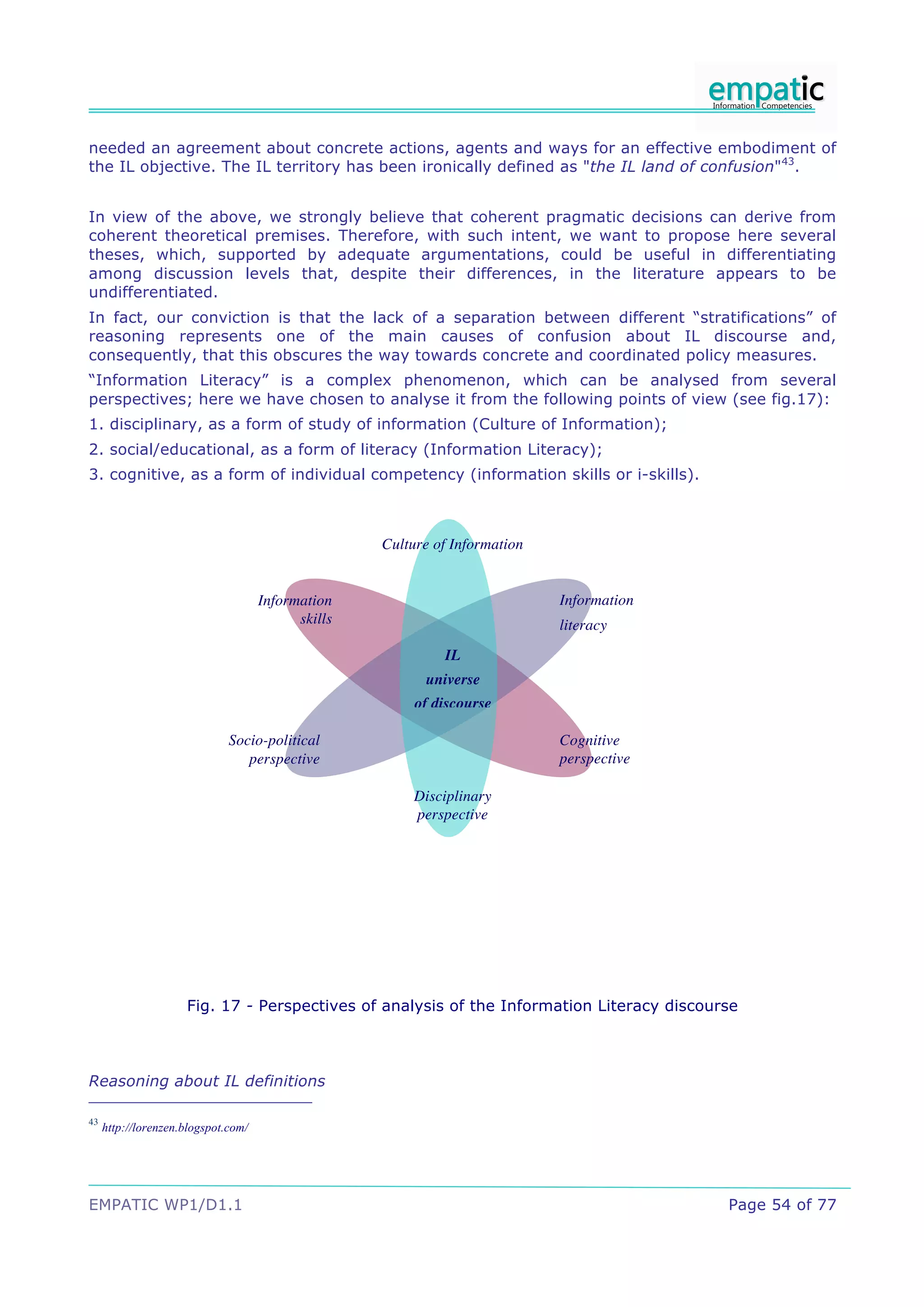 needed an agreement about concrete actions, agents and ways for an effective embodiment of
the IL objective. The IL territory has been ironically defined as "the IL land of confusion"43.


In view of the above, we strongly believe that coherent pragmatic decisions can derive from
coherent theoretical premises. Therefore, with such intent, we want to propose here several
theses, which, supported by adequate argumentations, could be useful in differentiating
among discussion levels that, despite their differences, in the literature appears to be
undifferentiated.
In fact, our conviction is that the lack of a separation between different “stratifications” of
reasoning represents one of the main causes of confusion about IL discourse and,
consequently, that this obscures the way towards concrete and coordinated policy measures.
“Information Literacy” is a complex phenomenon, which can be analysed from several
perspectives; here we have chosen to analyse it from the following points of view (see fig.17):
1. disciplinary, as a form of study of information (Culture of Information);
2. social/educational, as a form of literacy (Information Literacy);
3. cognitive, as a form of individual competency (information skills or i-skills).



                                                    Culture of Information


                                     Information                             Information
                                           skills                            literacy
                                                             IL
                                                          universe
                                                         of discourse

                              Socio-political                                Cognitive
                                 perspective                                 perspective

                                                        Disciplinary
                                                        perspective




                     Fig. 17 - Perspectives of analysis of the Information Literacy discourse



Reasoning about IL definitions

43
     http://lorenzen.blogspot.com/




EMPATIC WP1/D1.1                                                                           Page 54 of 77
 