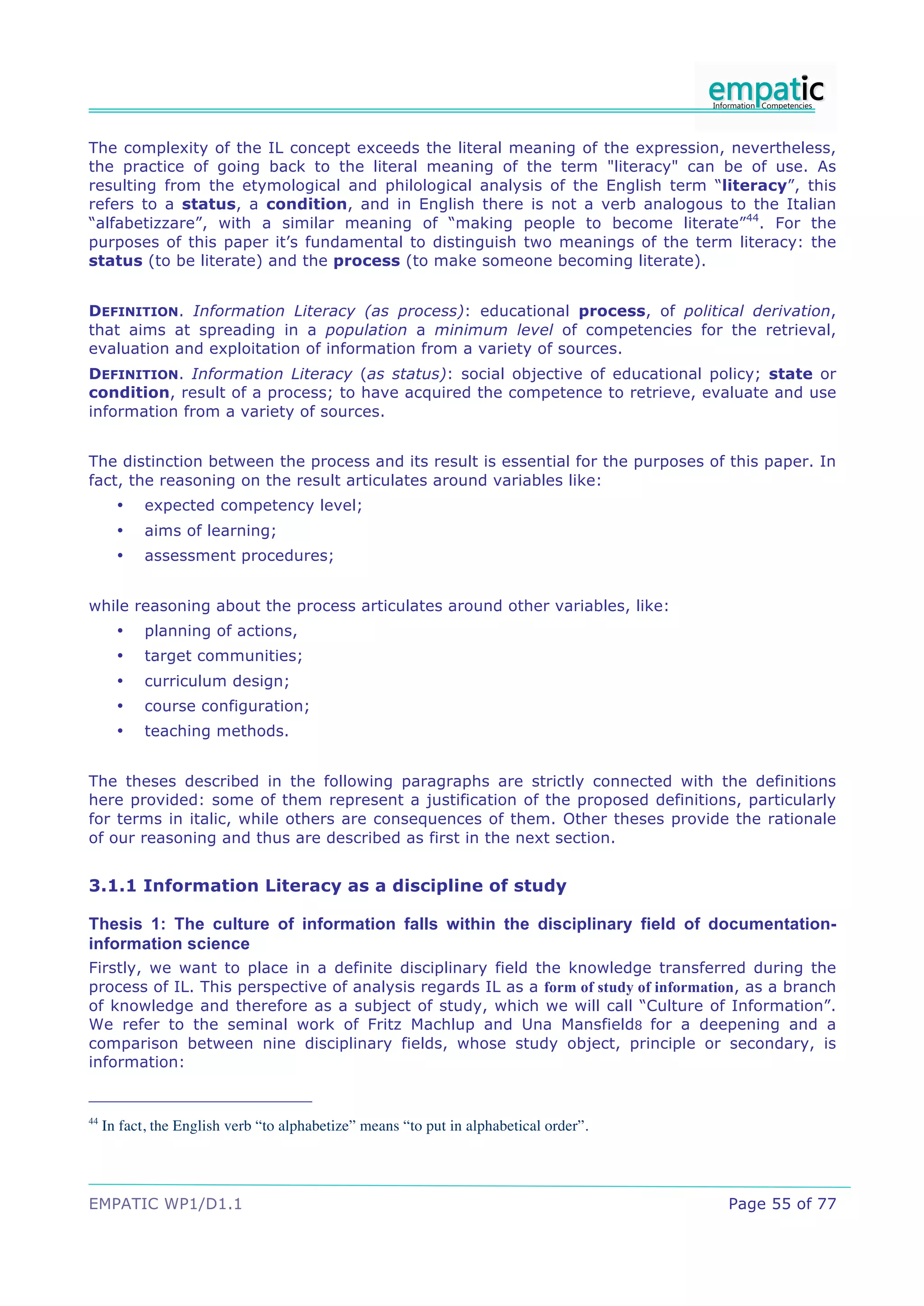 The complexity of the IL concept exceeds the literal meaning of the expression, nevertheless,
the practice of going back to the literal meaning of the term "literacy" can be of use. As
resulting from the etymological and philological analysis of the English term “literacy”, this
refers to a status, a condition, and in English there is not a verb analogous to the Italian
“alfabetizzare”, with a similar meaning of “making people to become literate”44. For the
purposes of this paper it’s fundamental to distinguish two meanings of the term literacy: the
status (to be literate) and the process (to make someone becoming literate).


DEFINITION. Information Literacy (as process): educational process, of political derivation,
that aims at spreading in a population a minimum level of competencies for the retrieval,
evaluation and exploitation of information from a variety of sources.
DEFINITION. Information Literacy (as status): social objective of educational policy; state or
condition, result of a process; to have acquired the competence to retrieve, evaluate and use
information from a variety of sources.


The distinction between the process and its result is essential for the purposes of this paper. In
fact, the reasoning on the result articulates around variables like:
       •    expected competency level;
       •    aims of learning;
       •    assessment procedures;


while reasoning about the process articulates around other variables, like:
       •    planning of actions,
       •    target communities;
       •    curriculum design;
       •    course configuration;
       •    teaching methods.


The theses described in the following paragraphs are strictly connected with the definitions
here provided: some of them represent a justification of the proposed definitions, particularly
for terms in italic, while others are consequences of them. Other theses provide the rationale
of our reasoning and thus are described as first in the next section.


3.1.1 Information Literacy as a discipline of study

Thesis 1: The culture of information falls within the disciplinary field of documentation-
information science
Firstly, we want to place in a definite disciplinary field the knowledge transferred during the
process of IL. This perspective of analysis regards IL as a form of study of information, as a branch
of knowledge and therefore as a subject of study, which we will call “Culture of Information”.
We refer to the seminal work of Fritz Machlup and Una Mansfield8 for a deepening and a
comparison between nine disciplinary fields, whose study object, principle or secondary, is
information:


44
     In fact, the English verb “to alphabetize” means “to put in alphabetical order”.




EMPATIC WP1/D1.1                                                                        Page 55 of 77
 