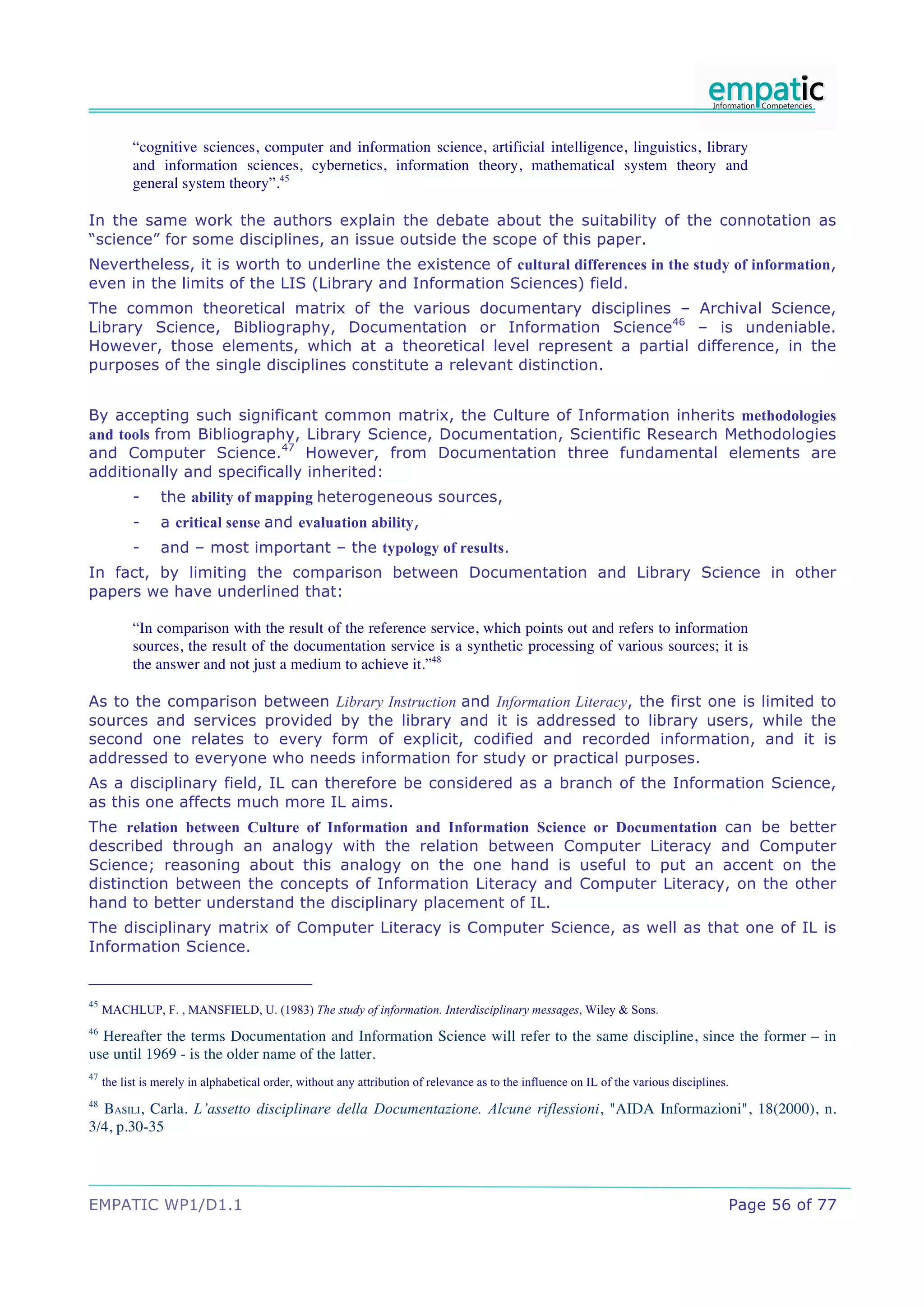 “cognitive sciences, computer and information science, artificial intelligence, linguistics, library
           and information sciences, cybernetics, information theory, mathematical system theory and
           general system theory”.45

In the same work the authors explain the debate about the suitability of the connotation as
“science” for some disciplines, an issue outside the scope of this paper.
Nevertheless, it is worth to underline the existence of cultural differences in the study of information,
even in the limits of the LIS (Library and Information Sciences) field.
The common theoretical matrix of the various documentary disciplines – Archival Science,
Library Science, Bibliography, Documentation or Information Science46 – is undeniable.
However, those elements, which at a theoretical level represent a partial difference, in the
purposes of the single disciplines constitute a relevant distinction.


By accepting such significant common matrix, the Culture of Information inherits methodologies
and tools from Bibliography, Library Science, Documentation, Scientific Research Methodologies
and Computer Science.47 However, from Documentation three fundamental elements are
additionally and specifically inherited:
           -     the ability of mapping heterogeneous sources,
           -     a critical sense and evaluation ability,
           -     and – most important – the typology of results.
In fact, by limiting the comparison between Documentation and Library Science in other
papers we have underlined that:

           “In comparison with the result of the reference service, which points out and refers to information
           sources, the result of the documentation service is a synthetic processing of various sources; it is
           the answer and not just a medium to achieve it.”48

As to the comparison between Library Instruction and Information Literacy, the first one is limited to
sources and services provided by the library and it is addressed to library users, while the
second one relates to every form of explicit, codified and recorded information, and it is
addressed to everyone who needs information for study or practical purposes.
As a disciplinary field, IL can therefore be considered as a branch of the Information Science,
as this one affects much more IL aims.
The relation between Culture of Information and Information Science or Documentation can be better
described through an analogy with the relation between Computer Literacy and Computer
Science; reasoning about this analogy on the one hand is useful to put an accent on the
distinction between the concepts of Information Literacy and Computer Literacy, on the other
hand to better understand the disciplinary placement of IL.
The disciplinary matrix of Computer Literacy is Computer Science, as well as that one of IL is
Information Science.


45
     MACHLUP, F. , MANSFIELD, U. (1983) The study of information. Interdisciplinary messages, Wiley & Sons.
46
  Hereafter the terms Documentation and Information Science will refer to the same discipline, since the former – in
use until 1969 - is the older name of the latter.
47
     the list is merely in alphabetical order, without any attribution of relevance as to the influence on IL of the various disciplines.
48
  BASILI, Carla. L’assetto disciplinare della Documentazione. Alcune riflessioni, "AIDA Informazioni", 18(2000), n.
3/4, p.30-35




EMPATIC WP1/D1.1                                                                                                                        Page 56 of 77
 