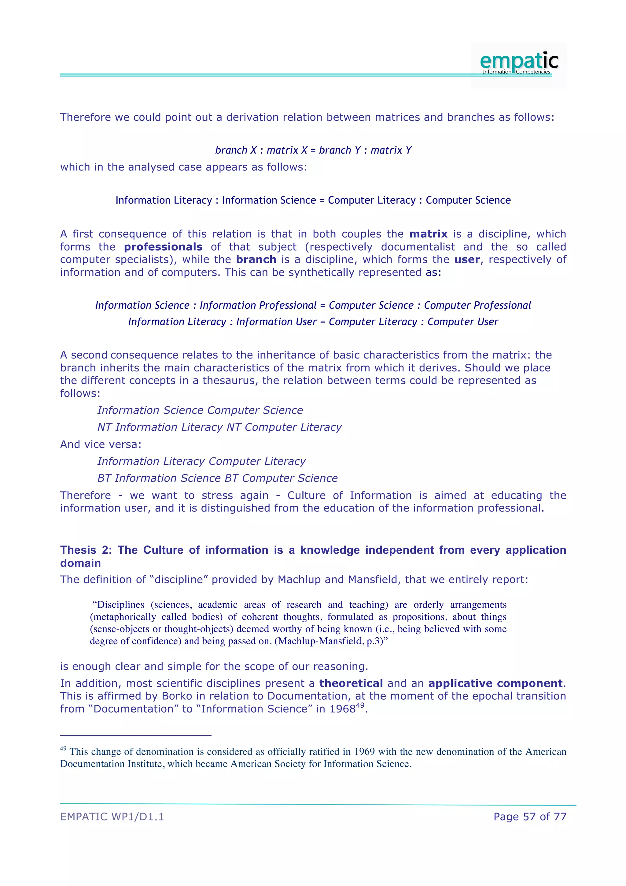 Therefore we could point out a derivation relation between matrices and branches as follows:


                                   branch X : matrix X = branch Y : matrix Y
which in the analysed case appears as follows:


            Information Literacy : Information Science = Computer Literacy : Computer Science


A first consequence of this relation is that in both couples the matrix is a discipline, which
forms the professionals of that subject (respectively documentalist and the so called
computer specialists), while the branch is a discipline, which forms the user, respectively of
information and of computers. This can be synthetically represented as:


       Information Science : Information Professional = Computer Science : Computer Professional
               Information Literacy : Information User = Computer Literacy : Computer User


A second consequence relates to the inheritance of basic characteristics from the matrix: the
branch inherits the main characteristics of the matrix from which it derives. Should we place
the different concepts in a thesaurus, the relation between terms could be represented as
follows:
        Information Science Computer Science
        NT Information Literacy NT Computer Literacy
And vice versa:
        Information Literacy Computer Literacy
        BT Information Science BT Computer Science
Therefore - we want to stress again - Culture of Information is aimed at educating the
information user, and it is distinguished from the education of the information professional.



Thesis 2: The Culture of information is a knowledge independent from every application
domain
The definition of “discipline” provided by Machlup and Mansfield, that we entirely report:

       “Disciplines (sciences, academic areas of research and teaching) are orderly arrangements
      (metaphorically called bodies) of coherent thoughts, formulated as propositions, about things
      (sense-objects or thought-objects) deemed worthy of being known (i.e., being believed with some
      degree of confidence) and being passed on. (Machlup-Mansfield, p.3)”

is enough clear and simple for the scope of our reasoning.
In addition, most scientific disciplines present a theoretical and an applicative component.
This is affirmed by Borko in relation to Documentation, at the moment of the epochal transition
from “Documentation” to “Information Science” in 196849.


49
 This change of denomination is considered as officially ratified in 1969 with the new denomination of the American
Documentation Institute, which became American Society for Information Science.




EMPATIC WP1/D1.1                                                                                  Page 57 of 77
 