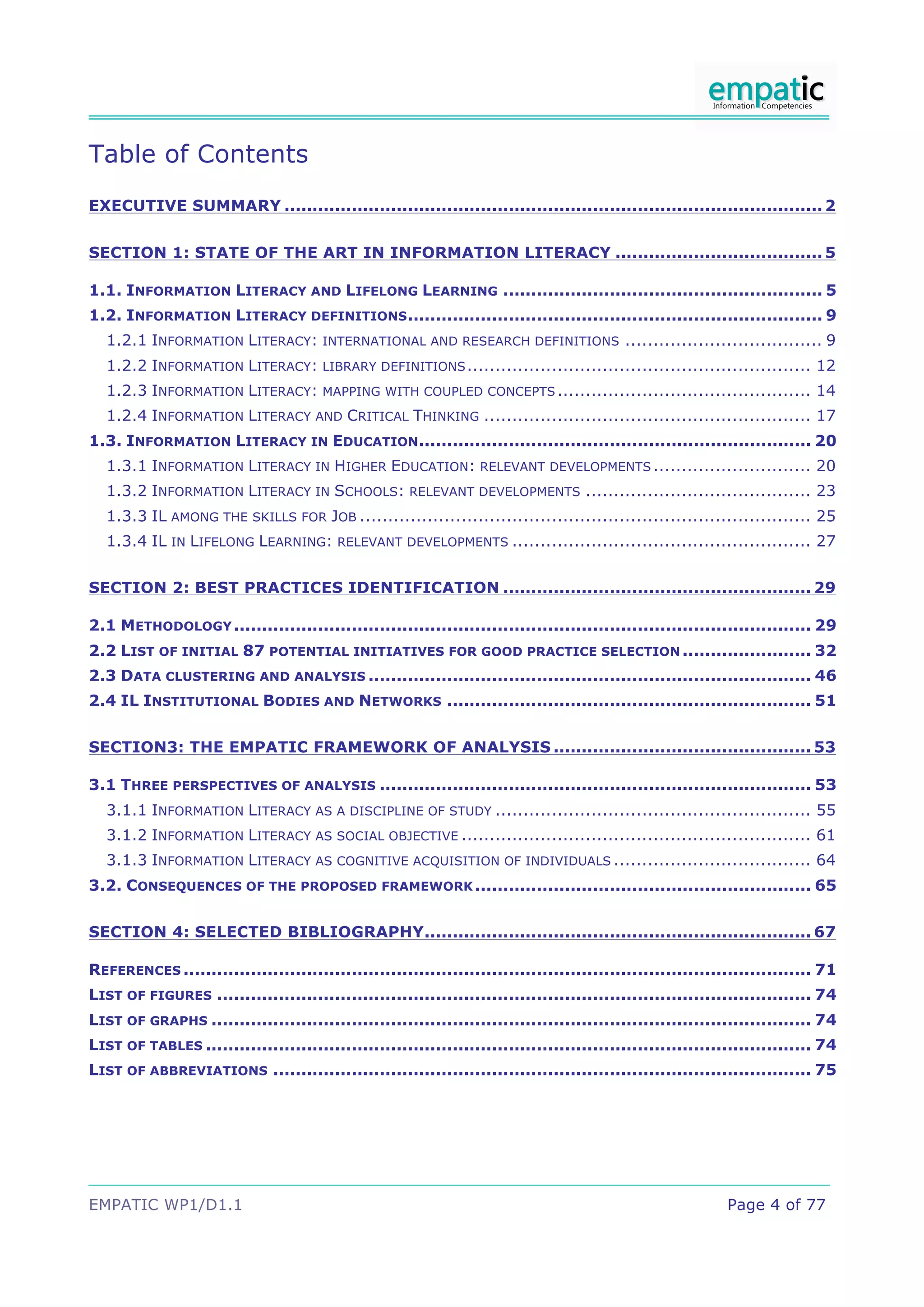 Table of Contents
EXECUTIVE SUMMARY ................................................................................................ 2!


SECTION 1: STATE OF THE ART IN INFORMATION LITERACY ..................................... 5!

1.1. INFORMATION LITERACY AND LIFELONG LEARNING ......................................................... 5!
1.2. INFORMATION LITERACY DEFINITIONS .......................................................................... 9!
  1.2.1 INFORMATION LITERACY: INTERNATIONAL AND RESEARCH DEFINITIONS ................................... 9!
  1.2.2 INFORMATION LITERACY: LIBRARY DEFINITIONS ............................................................. 12!
  1.2.3 INFORMATION LITERACY: MAPPING WITH COUPLED CONCEPTS ............................................. 14!
  1.2.4 INFORMATION LITERACY AND CRITICAL THINKING .......................................................... 17!
1.3. INFORMATION LITERACY IN EDUCATION ...................................................................... 20!
  1.3.1 INFORMATION LITERACY IN HIGHER EDUCATION: RELEVANT DEVELOPMENTS ............................ 20!
  1.3.2 INFORMATION LITERACY IN SCHOOLS: RELEVANT DEVELOPMENTS ........................................ 23!
  1.3.3 IL AMONG THE SKILLS FOR JOB ................................................................................ 25!
  1.3.4 IL IN LIFELONG LEARNING: RELEVANT DEVELOPMENTS ..................................................... 27!


SECTION 2: BEST PRACTICES IDENTIFICATION ....................................................... 29!

2.1 METHODOLOGY ....................................................................................................... 29!
2.2 LIST OF INITIAL 87 POTENTIAL INITIATIVES FOR GOOD PRACTICE SELECTION ....................... 32!
2.3 DATA CLUSTERING AND ANALYSIS ............................................................................... 46!
2.4 IL INSTITUTIONAL BODIES AND NETWORKS ................................................................. 51!


SECTION3: THE EMPATIC FRAMEWORK OF ANALYSIS .............................................. 53!

3.1 THREE PERSPECTIVES OF ANALYSIS ............................................................................. 53!
  3.1.1 INFORMATION LITERACY AS A DISCIPLINE OF STUDY ........................................................ 55!
  3.1.2 INFORMATION LITERACY AS SOCIAL OBJECTIVE .............................................................. 61!
  3.1.3 INFORMATION LITERACY AS COGNITIVE ACQUISITION OF INDIVIDUALS ................................... 64!
3.2. CONSEQUENCES OF THE PROPOSED FRAMEWORK ............................................................ 65!


SECTION 4: SELECTED BIBLIOGRAPHY ..................................................................... 67!

REFERENCES ................................................................................................................ 71!
LIST OF FIGURES .......................................................................................................... 74!
LIST OF GRAPHS ........................................................................................................... 74!
LIST OF TABLES ............................................................................................................ 74!
LIST OF ABBREVIATIONS ................................................................................................ 75!




EMPATIC WP1/D1.1                                                                                           Page 4 of 77
 