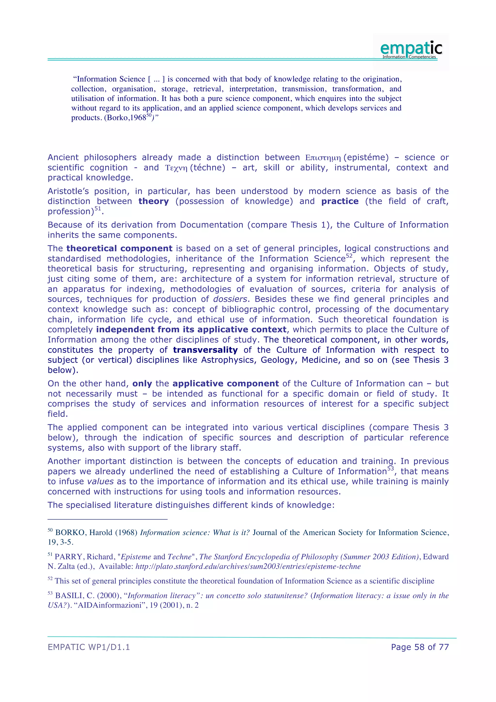 “Information Science [ ... ] is concerned with that body of knowledge relating to the origination,
          collection, organisation, storage, retrieval, interpretation, transmission, transformation, and
          utilisation of information. It has both a pure science component, which enquires into the subject
          without regard to its application, and an applied science component, which develops services and
          products. (Borko,196850)”



Ancient philosophers already made a distinction between !"#$%&µ& (epistéme) – science or
scientific cognition - and '()*& (téchne) – art, skill or ability, instrumental, context and
practical knowledge.
Aristotle’s position, in particular, has been understood by modern science as basis of the
distinction between theory (possession of knowledge) and practice (the field of craft,
profession)51.
Because of its derivation from Documentation (compare Thesis 1), the Culture of Information
inherits the same components.
The theoretical component is based on a set of general principles, logical constructions and
standardised methodologies, inheritance of the Information Science52, which represent the
theoretical basis for structuring, representing and organising information. Objects of study,
just citing some of them, are: architecture of a system for information retrieval, structure of
an apparatus for indexing, methodologies of evaluation of sources, criteria for analysis of
sources, techniques for production of dossiers. Besides these we find general principles and
context knowledge such as: concept of bibliographic control, processing of the documentary
chain, information life cycle, and ethical use of information. Such theoretical foundation is
completely independent from its applicative context, which permits to place the Culture of
Information among the other disciplines of study. The theoretical component, in other words,
constitutes the property of transversality of the Culture of Information with respect to
subject (or vertical) disciplines like Astrophysics, Geology, Medicine, and so on (see Thesis 3
below).
On the other hand, only the applicative component of the Culture of Information can – but
not necessarily must – be intended as functional for a specific domain or field of study. It
comprises the study of services and information resources of interest for a specific subject
field.
The applied component can be integrated into various vertical disciplines (compare Thesis 3
below), through the indication of specific sources and description of particular reference
systems, also with support of the library staff.
Another important distinction is between the concepts of education and training. In previous
papers we already underlined the need of establishing a Culture of Information53, that means
to infuse values as to the importance of information and its ethical use, while training is mainly
concerned with instructions for using tools and information resources.
The specialised literature distinguishes different kinds of knowledge:

50
  BORKO, Harold (1968) Information science: What is it? Journal of the American Society for Information Science,
19, 3-5.
51
  PARRY, Richard, "Episteme and Techne", The Stanford Encyclopedia of Philosophy (Summer 2003 Edition), Edward
N. Zalta (ed.), Available: http://plato.stanford.edu/archives/sum2003/entries/episteme-techne
52
     This set of general principles constitute the theoretical foundation of Information Science as a scientific discipline
53
 BASILI, C. (2000), “Information literacy”: un concetto solo statunitense? (Information literacy: a issue only in the
USA?). “AIDAinformazioni”, 19 (2001), n. 2




EMPATIC WP1/D1.1                                                                                             Page 58 of 77
 