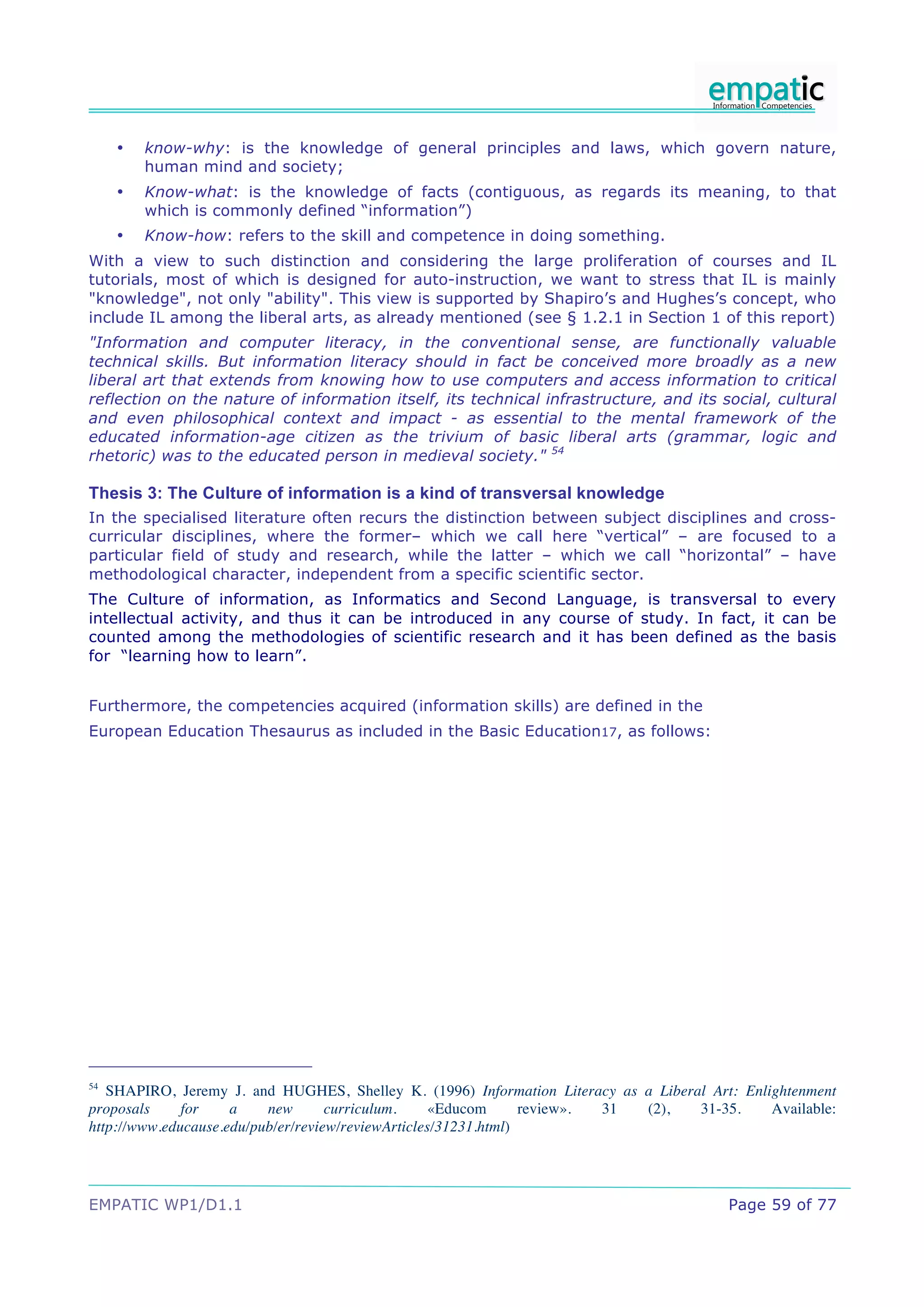 •   know-why: is the knowledge of general principles and laws, which govern nature,
         human mind and society;
     •   Know-what: is the knowledge of facts (contiguous, as regards its meaning, to that
         which is commonly defined “information”)
     •   Know-how: refers to the skill and competence in doing something.
With a view to such distinction and considering the large proliferation of courses and IL
tutorials, most of which is designed for auto-instruction, we want to stress that IL is mainly
"knowledge", not only "ability". This view is supported by Shapiro’s and Hughes’s concept, who
include IL among the liberal arts, as already mentioned (see § 1.2.1 in Section 1 of this report)
"Information and computer literacy, in the conventional sense, are functionally valuable
technical skills. But information literacy should in fact be conceived more broadly as a new
liberal art that extends from knowing how to use computers and access information to critical
reflection on the nature of information itself, its technical infrastructure, and its social, cultural
and even philosophical context and impact - as essential to the mental framework of the
educated information-age citizen as the trivium of basic liberal arts (grammar, logic and
rhetoric) was to the educated person in medieval society." 54

Thesis 3: The Culture of information is a kind of transversal knowledge
In the specialised literature often recurs the distinction between subject disciplines and cross-
curricular disciplines, where the former– which we call here “vertical” – are focused to a
particular field of study and research, while the latter – which we call “horizontal” – have
methodological character, independent from a specific scientific sector.
The Culture of information, as Informatics and Second Language, is transversal to every
intellectual activity, and thus it can be introduced in any course of study. In fact, it can be
counted among the methodologies of scientific research and it has been defined as the basis
for “learning how to learn”.


Furthermore, the competencies acquired (information skills) are defined in the
European Education Thesaurus as included in the Basic Education17, as follows:




54
   SHAPIRO, Jeremy J. and HUGHES, Shelley K. (1996) Information Literacy as a Liberal Art: Enlightenment
proposals     for    a    new       curriculum.     «Educom      review». 31 (2),   31-35.     Available:
http://www.educause.edu/pub/er/review/reviewArticles/31231.html)




EMPATIC WP1/D1.1                                                                         Page 59 of 77
 