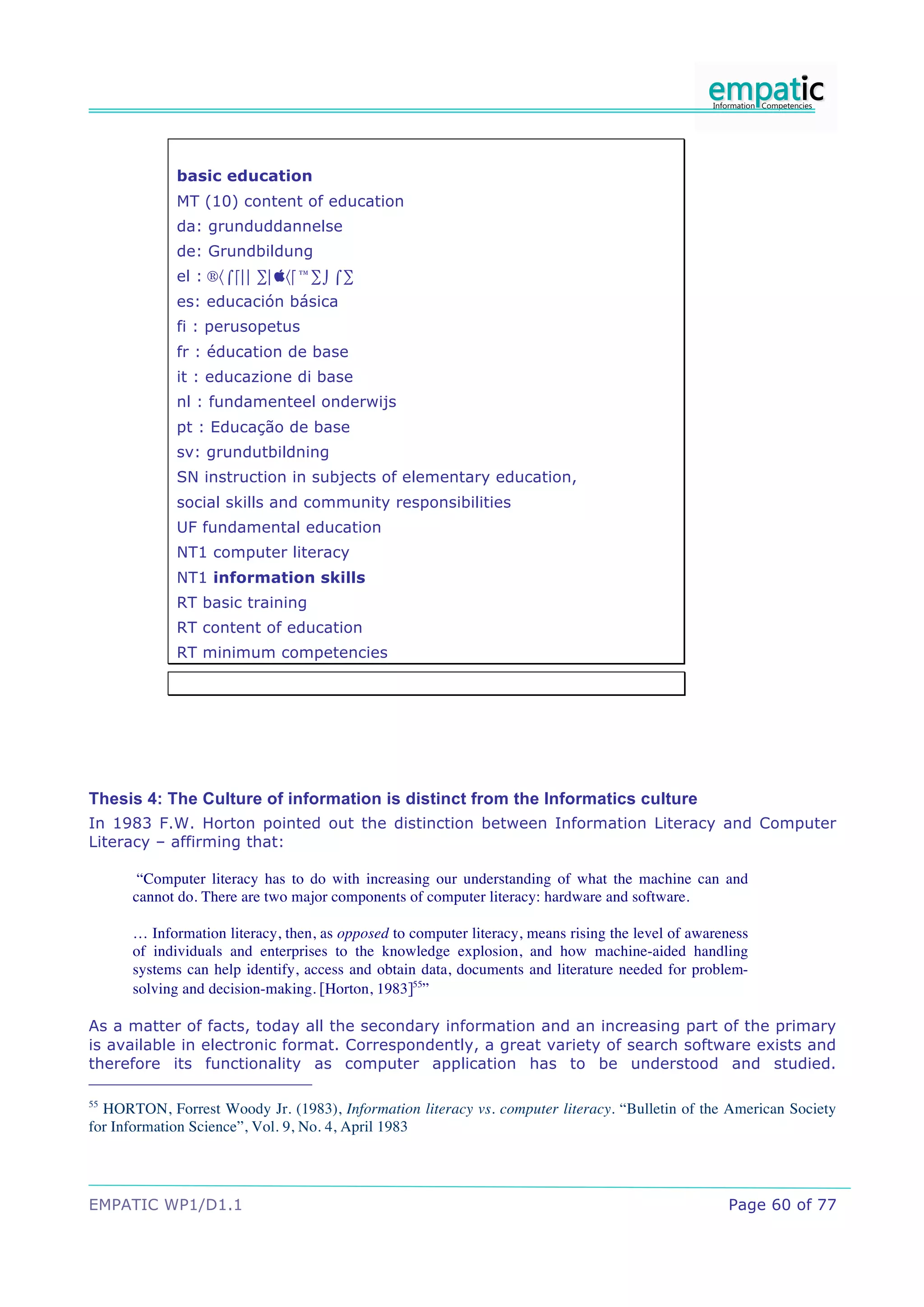 basic education
             MT (10) content of education
             da: grunduddannelse
             de: Grundbildung
             el : +,-./0 1/2,.314-1
             es: educación básica
             fi : perusopetus
             fr : éducation de base
             it : educazione di base
             nl : fundamenteel onderwijs
             pt : Educação de base
             sv: grundutbildning
             SN instruction in subjects of elementary education,
             social skills and community responsibilities
             UF fundamental education
             NT1 computer literacy
             NT1 information skills
             RT basic training
             RT content of education
             RT minimum competencies




Thesis 4: The Culture of information is distinct from the Informatics culture
In 1983 F.W. Horton pointed out the distinction between Information Literacy and Computer
Literacy – affirming that:

       “Computer literacy has to do with increasing our understanding of what the machine can and
      cannot do. There are two major components of computer literacy: hardware and software.

      … Information literacy, then, as opposed to computer literacy, means rising the level of awareness
      of individuals and enterprises to the knowledge explosion, and how machine-aided handling
      systems can help identify, access and obtain data, documents and literature needed for problem-
      solving and decision-making. [Horton, 1983]55”

As a matter of facts, today all the secondary information and an increasing part of the primary
is available in electronic format. Correspondently, a great variety of search software exists and
therefore its functionality as computer application has to be understood and studied.

55
  HORTON, Forrest Woody Jr. (1983), Information literacy vs. computer literacy. “Bulletin of the American Society
for Information Science”, Vol. 9, No. 4, April 1983




EMPATIC WP1/D1.1                                                                                    Page 60 of 77
 