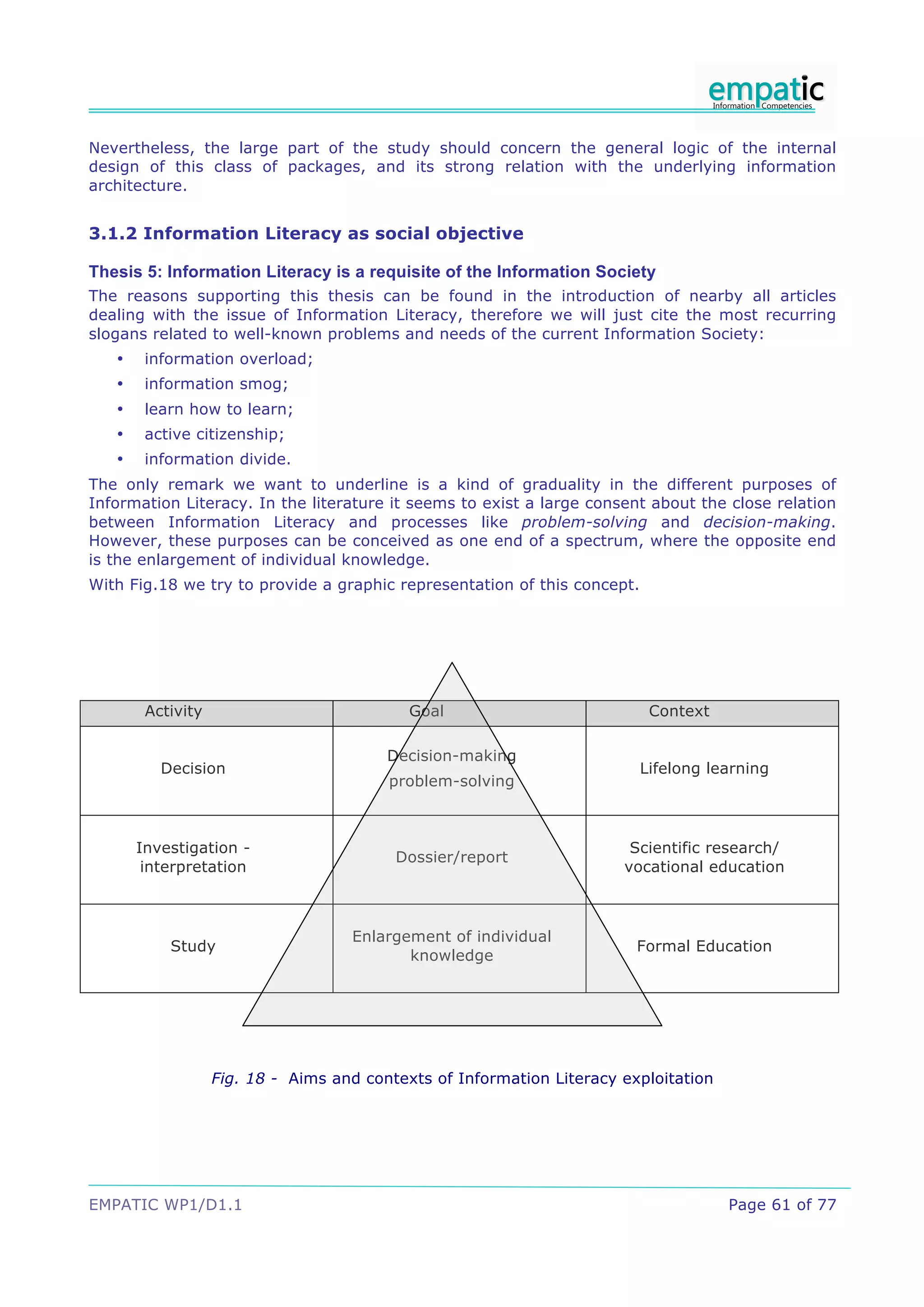 Nevertheless, the large part of the study should concern the general logic of the internal
design of this class of packages, and its strong relation with the underlying information
architecture.


3.1.2 Information Literacy as social objective

Thesis 5: Information Literacy is a requisite of the Information Society
The reasons supporting this thesis can be found in the introduction of nearby all articles
dealing with the issue of Information Literacy, therefore we will just cite the most recurring
slogans related to well-known problems and needs of the current Information Society:
   •    information overload;
   •    information smog;
   •    learn how to learn;
   •    active citizenship;
   •    information divide.
The only remark we want to underline is a kind of graduality in the different purposes of
Information Literacy. In the literature it seems to exist a large consent about the close relation
between Information Literacy and processes like problem-solving and decision-making.
However, these purposes can be conceived as one end of a spectrum, where the opposite end
is the enlargement of individual knowledge.
With Fig.18 we try to provide a graphic representation of this concept.




        Activity                            Goal                           Context

                                         Decision-making
          Decision                                                        Lifelong learning
                                         problem-solving



       Investigation -                                                  Scientific research/
                                          Dossier/report
        interpretation                                                 vocational education



                                    Enlargement of individual
           Study                                                         Formal Education
                                           knowledge




                   Fig. 18 - Aims and contexts of Information Literacy exploitation




EMPATIC WP1/D1.1                                                                      Page 61 of 77
 